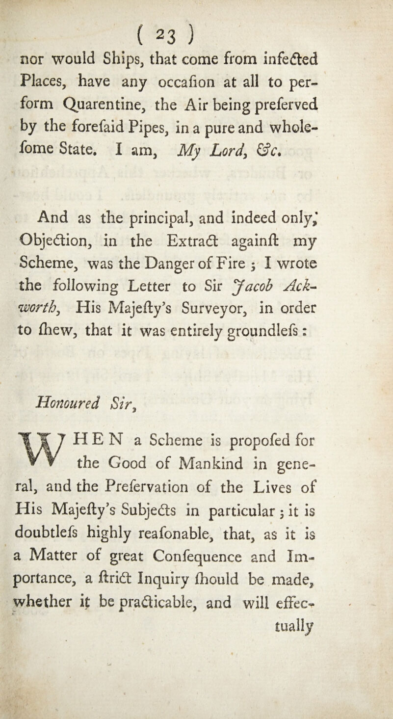 nor would Ships, that come from infeCted Places, have any occafion at all to per¬ form Quarentine, the Air being preferved by the forefaid Pipes, in a pure and whole- fome State. I am, My Lord, &c. And as the principal, and indeed only, Objection, in the Extract againft my Scheme, was the Danger of Fire ; I wrote the following Letter to Sir Jacob Ack- worth. His Majefty’s Surveyor, in order to fhew, that it was entirely groundlefs: Honoured Sir, WHEN a Scheme is propofed for the Good of Mankind in gene¬ ral, and the Prefervation of the Lives of His Majefty’s Subjects in particular; it is doubtlefs highly reafonable, that, as it is a Matter of great Confequence and Im¬ portance, a ft rift Inquiry fhould be made, whether it be practicable, and will effec¬ tually