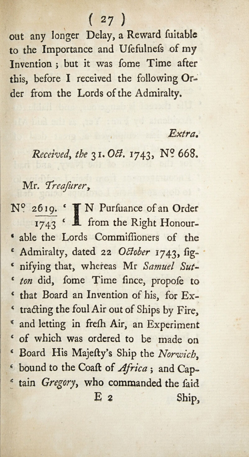 out any longer Delay, a Reward fuitable to the Importance and Ufefulnefs of my Invention ; but it was fome Time after this, before I received the following Or¬ der from the Lords of the Admiralty. Extra* Received, the 31. OB. 1743, N? 668. Mr. ‘Treafurer, N° 2619. * TN Purfuance of an Order 1743 { A from the Right Honour- * able the Lords Commiffioners of the e Admiralty, dated 22 OBober 1743, fig- * nifying that, whereas Mr Samuel Sut- f ton did, fome Time fince, propofe to * that Board an Invention of his, for Ex- 4 trading the foul Air out of Ships by Fire, * and letting in frefh Air, an Experiment ‘ of which was ordered to be made on * Board His Majefty’s Ship the Norwich, 4 bound to the Coaft of Africa; and Cap¬ tain Gregory, who commanded the faid E 2 Ship,