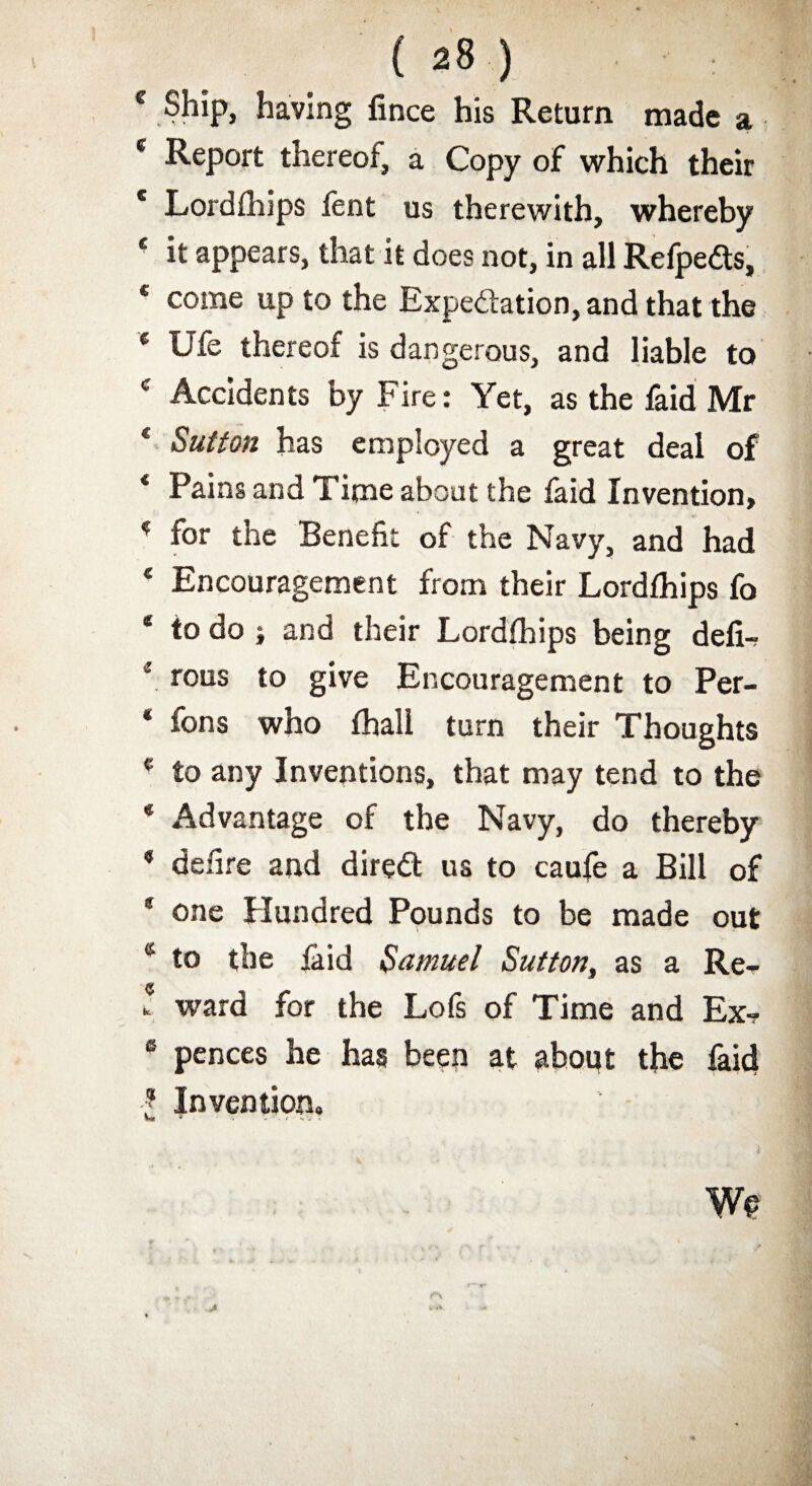 c Ship, having fince his Return made a c Report thereof, a Copy of which their * Lordfhips fent us therewith, whereby 4 it appears, that it does not, in all Refpedts, * come up to the Expectation, and that the c Ufe thereof is dangerous, and liable to 4 Accidents by Fire: Yet, as the faid Mr e Sutton has employed a great deal of 4 Pains and Time about the faid Invention, 4 for the Benefit of the Navy, and had 4 Encouragement from their Lordfhips fo * to do ; and their Lordfhips being deli? *. rous to give Encouragement to Per- * fons who fhall turn their Thoughts 4 to any Inventions, that may tend to the 4 Advantage of the Navy, do thereby 9 defire and direct us to caufe a Bill of 1 one Hundred Pounds to be made out 4 to the faid Samuel Sutton, as a Re- \ ward for the Lofs of Time and Ex? 6 pences he has been at about the faid ■f Invention. We