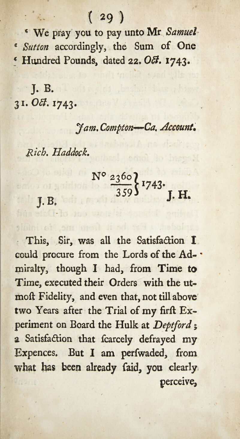 ( *9 ) * We pray you to pay unto Mr Samuel * Sutton accordingly, the Sum of One * Hundred Pounds, dated 22, Off. 1743. J. B. 31. Off. 1743. yam. Compton-*-Ca. Account, Rich. Haddock. J.B This, Sir, was all the Satisfaction I could procure from the Lords of the Ad- * miralty, though I had, from Time to Time, executed their Orders with the ut- moft Fidelity, and even that, not till above two Years after the Trial of my firft Ex¬ periment on Board the Hulk at Deptford 5 a Satisfaction that fcarcely defrayed my Expences. But I am perfwaded, from what has been already faid, you clearly perceive.