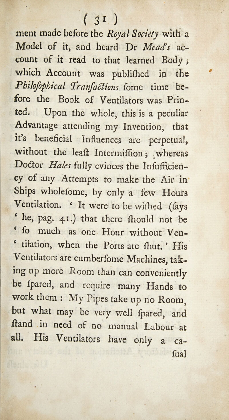 (30 ment made before the Royal Society with a Model of it, and heard Dr Mead’s ac¬ count of it read to that learned Body which Account was published in the Philofophical Tranfadiions fome time be¬ fore the Book of Ventilators was Prin¬ ted. Upon the whole, this is a peculiar Advantage attending my Invention, that it’s beneficial Influences are perpetual, without the leaft Intermiflion; whereas * A' Dodtor Hales fully evinces the Inefficien¬ cy of any Attempts to make the Air in Ships wholefome, by only a few Hours Ventilation. ‘ It were to be wiflied (fays * he, pag. 41.) that there fhould not be * f° much as one Hour without Ven- * tilation, when the Ports are fhut. ’ His Ventilators are cumberfome Machines, tak¬ ing up more Room than can conveniently be (pared, and require many Hands to work them : My Pipes take up no Room, but what may be very well fpared, and Hand in need of no manual Labour at all. His Ventilators have only a ca- fual