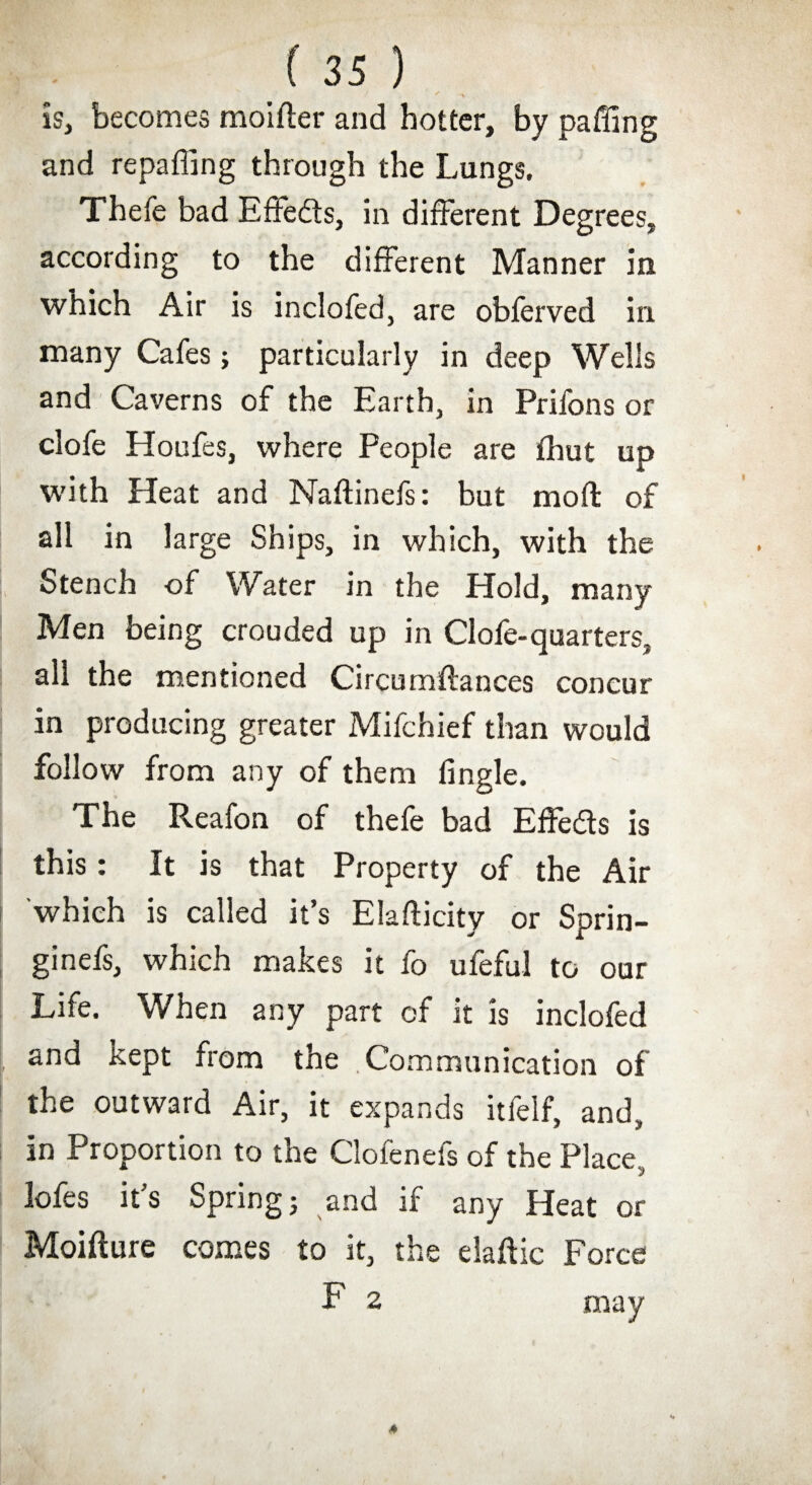 * -v is, becomes moifter and hotter, by paffing and re pa fling through the Lungs. Thefe bad Eftedts, in different Degrees, according to the different Manner in which Air is inclofed, are obferved irx many Cafes> particularly in deep Wells and Caverns of the Earth, in Prifons or clofe Houfes, where People are fhut up with Heat and Naftinefs: but moft of all in large Ships, in which, with the Stench of Water in the Hold, many Men being crouded up in Clofe-quarters, all the mentioned Circumftances concur in producing greater Mifchief than would follow from any of them Angle. The Reafon of thefe bad Effects is this: It is that Property of the Air which is called it’s Elafticity or Sprin- ginefs, which makes it fo ufeful to our Life. When any part of it is inclofed and Kept from the .Communication of the outward Air, it expands itfelf, and, in Proportion to the Clofenefs of the Place, lofes it’s Spring j and if any Heat or Moifture comes to it, the elaflic Force F 2 may