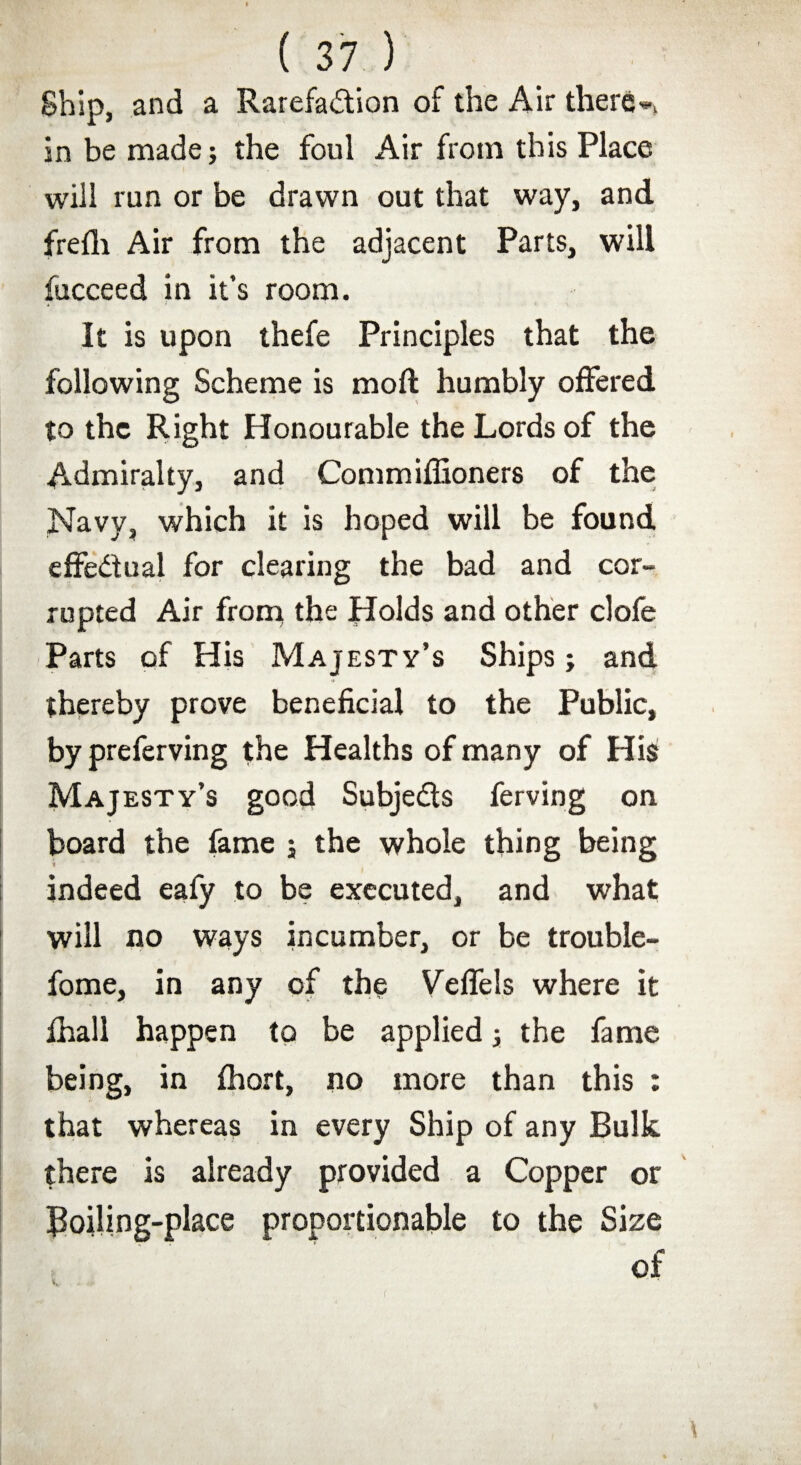 Ship, and a Rarefa&ion of the Air there*, in be made; the foul Air from this Place will run or be drawn out that way, and frefh Air from the adjacent Parts, will fucceed in it’s room. It is upon thefe Principles that the following Scheme is moft humbly offered to the Right Honourable the Lords of the Admiralty, and Commiffioners of the Navy, which it is hoped will be found effectual for clearing the bad and cor¬ rupted Air from the Holds and other clofe Parts of His Majesty’s Ships; and thereby prove beneficial to the Public, by preferving the Healths of many of His Majesty’s good Subjects ferving on board the fame ; the whole thing being indeed eafy to be executed, and what will no ways incumber, or be trouble- fome, in any of the Veffels where it ihall happen to be applied; the fame being, in fhort, no more than this : that whereas in every Ship of any Bulk there is already provided a Copper or Boiling-place proportionable to the Size of v;