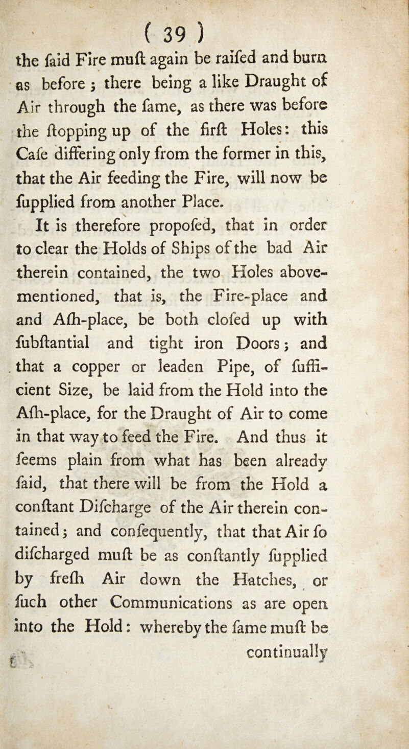 the faid Fire muft again be raifed and bum as before j there being a like Draught of Air through the fame, as there was before the flopping up of the firft Holes: this Cafe differing only from the former in this, that the Air feeding the Fire, will now be fupplied from another Place. It is therefore propofed, that in order to clear the Holds of Ships of the bad Air therein contained, the two Holes above- mentioned, that is, the Fire-place and and Afh-place, be both doled up with fubftantial and tight iron Doors; and . that a copper or leaden Pipe, of fuffi- cient Size, be laid from the Hold into the Afh-place, for the Draught of Air to come in that way to feed the Fire. And thus it feems plain from what has been already faid, that there will be from the Hold a conflant Difcharge of the Air therein con¬ tained ; and confequently, that that Air fo difcharged mull be as conftantly fupplied by frefh Air down the Hatches, or fuch other Communications as are open into the Hold: whereby the fame muft be continually