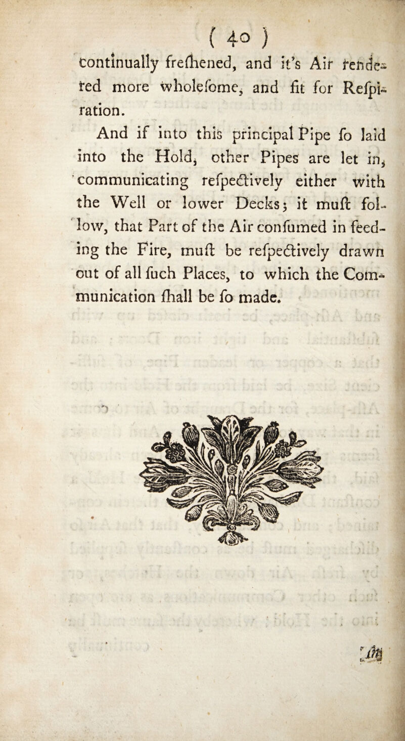 \ ( 4° } Continually frelhened, and it’s Air fende-s ted more whole Tome, and fit for Refpi- ration. And if into this principal Pipe fo laid into the Hold^ other Pipes are let in, communicating refpe&ively either with the Well or lower Decks j it mull fol¬ low, that Part of the Airconfumed in feed¬ ing the Fire, mud: be refpedtively drawn out of all fuch Places, to which the Com¬ munication fhall be fo made.