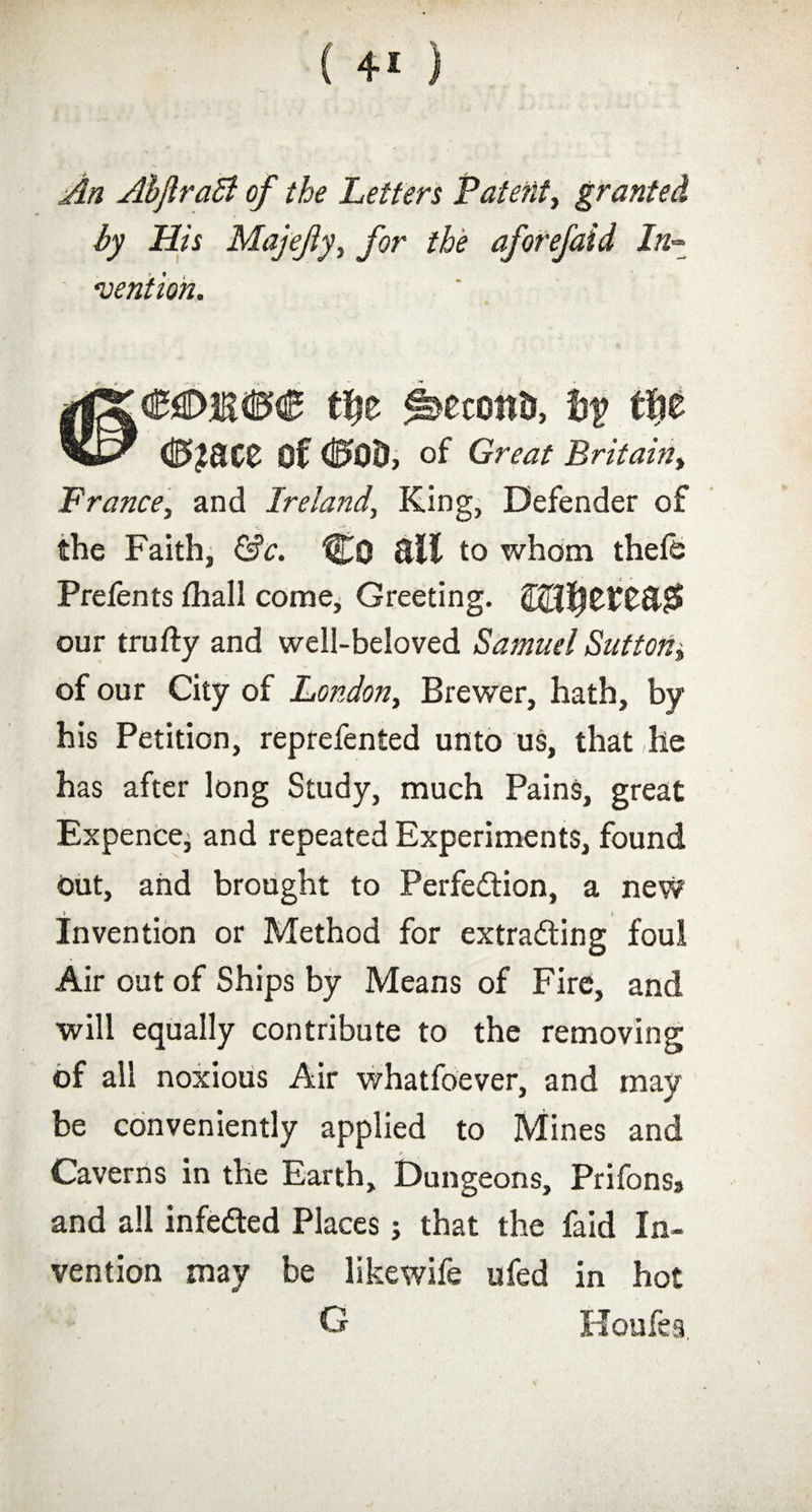 ( ) An Abjlraci of the Letters Patent, granted by His Majefty, for the aforefaid In mention. ti)t Second, by ff?e <0£8££ Of <0Q0> of Great Britain, France, and Ireland, King, Defender of the Faith, &c. %Q 8if to whom thefb Prefents (hall come. Greeting. our trufty and well-beloved Samuel Sutton* of our City of London, Brewer, hath, by his Petition, reprefented unto us, that he has after long Study, much Pains, great Expence, and repeated Experiments, found Out, and brought to Perfection, a new t Invention or Method for extracting foul Air out of Ships by Means of Fire, and will equally contribute to the removing of all noxious Air whatfoever, and may be conveniently applied to Mines and Caverns in the Earth, Dungeons, Prifons, and all infeCted Places j that the faid In¬ vention may be likewife ufed in hot o Houfea