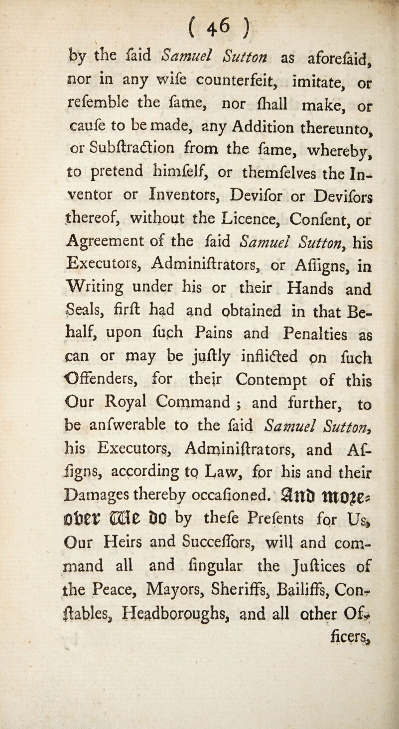 by the faid Samuel Sutton as aforefaid, nor in any wife counterfeit, imitate, or referable the fame, nor fhall make, or caufe to be made, any Addition thereunto, or Subftra&ion from the fame, whereby, to pretend himfelf, or themfelves the In¬ ventor or Inventors, Devifor or Devifors thereof, without the Licence, Confent, or Agreement of the faid Samuel Sutton, his Executors, Adminiftrators, or Affigns, in Writing under his or their Hands and Seals, firft had and obtained in that Be¬ half, upon fuch Pains and Penalties as can or may be juftly inflicted on fuch Offenders, for their Contempt of this Our Royal Command ; and further, to be anfwerable to the faid Samuel Sutton, his Executors, Adminiftrators, and Af¬ figns, according to Law, for his and their Damages thereby occaftoned. $nt) ItTOfC- ©HO DO by thefe Prefents for Us, Our Heirs and Succeffors, will and com¬ mand all and Angular the Juftices of the Peace, Mayors, Sheriffs, Bailiffs, Con- ftables, Headboroughs, and all other Of¬ ficers,