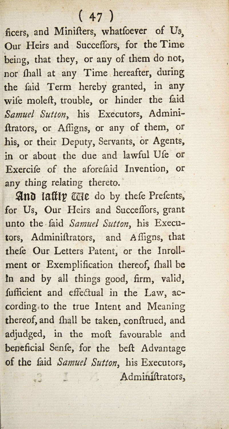 ficers, and Minifters, whatfoever of Us, Our Heirs and Succeffors, for the Time being, that they, or any of them do not, nor fhall at any Time hereafter, during the faid Term hereby granted, in any wife moleft, trouble, or hinder the faid Samuel Sutton, his Executors, Admini- ftrators, or Affigns, or any of them, or his, or their Deputy, Servants, or Agents, in or about the due and lawful Ufe or Exercife of the aforelaid Invention, or any thing relating thereto. £510 do by thefe Prefents, for Us, Our Heirs and Succeffors, grant unto the faid Samuel Sutton, his Execu¬ tors, Adminiftrators, and Affigns, that thefe Our Letters Patent, or the In roll- men t or Exemplification thereof, fhall be !n and by all things good, firm, valid, fufficient and effedual in the Law, ac¬ cording, to the true Intent and Meaning thereof, and fhall be taken, conftrued, and adjudged, in the mod; favourable and beneficial Senfe, for the beft Advantage of the laid Samuel Sutton, his Executors, Adminiftrators,