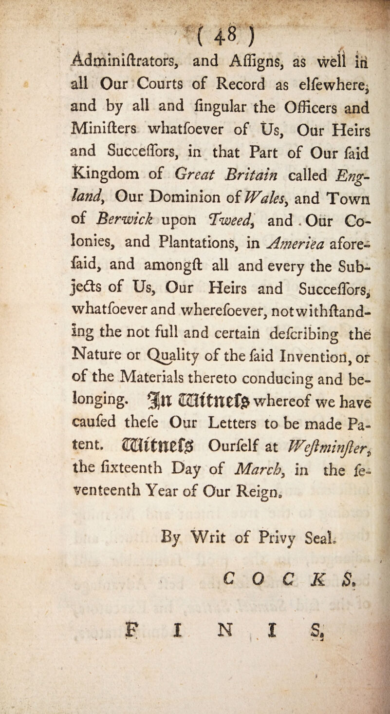 : f Adminiftrators, and Affigns, as well id all Our Courts of Record as elfewherej and by all and lingular the Officers and Minifters whatfoever of Us, Our Heirs and Succeffors, in that Part of Our faid Kingdom of Great Britain called Eng¬ land, Our Dominion of Wales, and Town of Berwick upon Tweed, and . Our Co¬ lonies, and Plantations, in America afore- faid, and amongft all and every the Sub¬ jects of Us, Our Heirs and SuccelTors, whatfoever and wherefoever, notwithftand- ing the not full and certain defcribing the Nature or Quality of the faid Invention, or of the Materials thereto conducing and be¬ longing. %\\ mttnefe whereof we have caufed thefe Our Letters to be made Pa¬ tent. ffltitmt# Ourfelf at Wejlminjler, the lixteenth Day of March, in the fe- venteenth Year of Our Reign. By Writ of Privy Seal. COCKS.