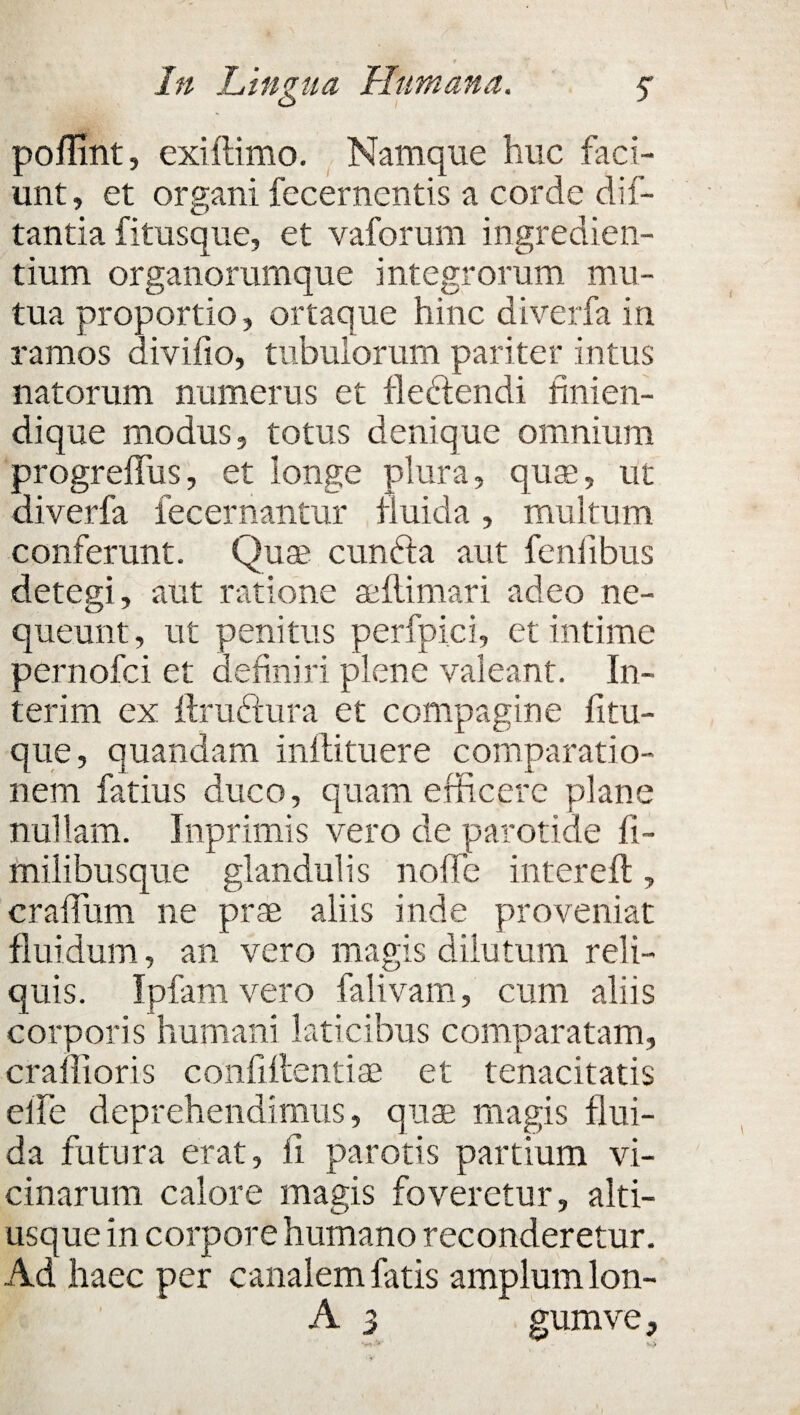 poffint, exiftimo. Namque huc faci¬ unt, et organi fecernentis a corde di le¬ tantia fitusque, et vaforum ingredien- tium organorumque integrorum mu¬ tua proportio, ortaque hinc diverfa in ramos divifio, tubulorum pariter intus natorum numerus et fledtendi finien- dique modus, totus denique omnium progreflus, et longe plura, qua?, ut diverfa fec er nantur fluida , multum conferunt. Quae cunfta aut fenfibus detegi, aut ratione aeftimari adeo ne¬ queunt, ut penitus perfpici, et intime pernofci et definiri plene valeant. In¬ ter im ex ftruftura et compagine fitu- que, quandam inflituere comparatio¬ nem fatius duco, quam efficere plane nullam. Inprimis vero de parotide fi- milibusque glandulis nolle intereft, craflum ne prae aliis inde proveniat fluidum, an vero magis dilutum reli¬ quis. Ipfam vero falivam, cum aliis corporis humani laticibus comparatam, craifioris confiftentiae et tenacitatis elfe deprehendimus, quae magis flui¬ da futura erat, fi parotis partium vi¬ cinarum calore magis foveretur, alti- usque in corpore humano reconderetur. Ad haec per canalem fatis amplum lon- A 3 gumve,