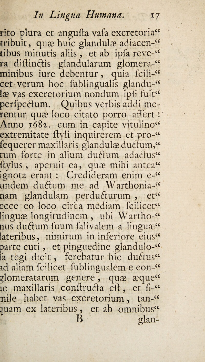 rito plura et angufta vafa excretoria44 tribuit, quae huic glandulae adiacen-44 tibus minutis aliis , et ab ipfa reve-44 ra diltinftis glandularum glomera-44 minibus iure debentur, quia fcili-44 cet verum hoc fublingualis glandu-44 la? vas excretorium nondum ipii fuit44 perfpettum. Quibus verbis addi me¬ rentur quae loco citato porro affert:' Anno i68z. cum in capite vitulino44 extremitate ftyli inquirerem ct pro-44 fequerer maxillaris glandulae ductum,44 tum forte in alium du<ftum adaCtus44 Itylus, aperuit ea, quae mihi antea44 ignota erant: Credideram enim e-44 undem duCtum me ad Warthonia-44 nam glandulam perducturum , et44 ecce eo loco circa mediam fcilicet44 linguae longitudinem , ubi Wartho-44 uus duCium fuum falivalem a lingua?44 lateribus, nimirum in inferiore eius44 parte cuti, et pinguedine glandulo-44 Ia tegi dicit, ferebatur hic duCtus44 td aliam fcilicet fiiblingualem e eon-44 glomeratarum genere, qua? aeque44 ic maxillaris conffru&a efl, et fi-44 nile habet vas excretorium, tan-44 |uam ex lateribus, et ab omnibus44 Ii glan-