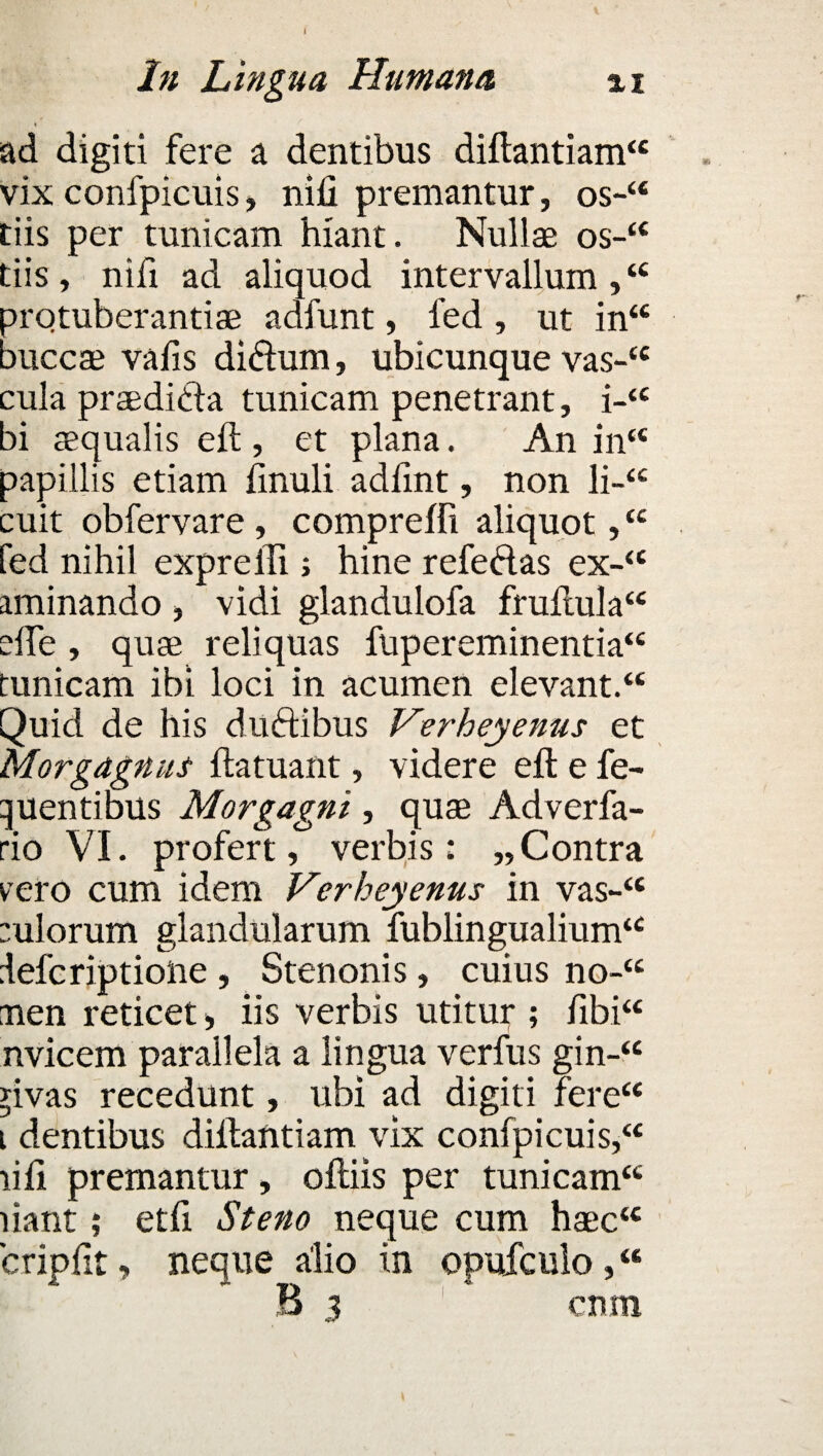 In Lingua Humana %i i ad digiti fere a dentibus diftantiam££ vix confpicuis, nifi premantur, os-“ tiis per tunicam hiant. Nullae os-££ tiis , nifi ad aliquod intervallum ,££ arotuberantiae adfunt, fed , ut in££ auccae vafis di&urn, ubicunque vas-££ cula praedicta tunicam penetrant, i-££ bi aequalis eft , et plana. An in££ papillis etiam imuli adfint, non li-££ cuit obfervare, compreffi aliquot, ££ fed nihil exprelli; hine refedas ex-££ aminando , vidi glandulofa fruftula££ dTe, quae reliquas fupereminentia££ tunicam ibi loci in acumen elevant.££ Quid de his du&ibus Verheyenus et Morgagnus ftatuant, videre eft e fe- tjuentibus Morgagni, quae Adverfa- rio VI. profert, verbis: „Contra vero cum idem Verheyenus in vas-££ eulorum glandularum fublingualium‘£ lefcriptione , Stenonis, cuius no-££ nen reticet > iis verbis utitur ; fibi“ nvicem parallela a lingua verfus gin-££ rivas recedunt, ubi ad digiti fere££ i dentibus dillantiam vix confpicuis,££ liii premantur, oftiis per tunicam££ liant; etfi Steno neque cum haec££ cripfit, neque alio in opufculo, “ B 3 cum