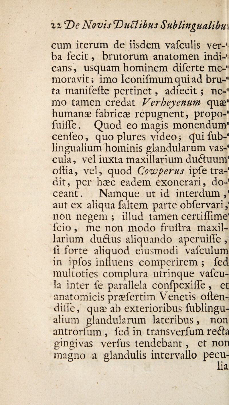 cum iterum de iisdem vafculis ver-' ba fecit, brutorum anatomen indi-' cans, usquam hominem diferte me¬ moravit ; imo Iconifmum qui ad bru- ta manifefte pertinet, adiecit; ne- mo tamen credat Verheyenum quae* humanae fabricae repugnent, propo-* fui Ile. Quod eo magis monendum' cenfeo, quo plures video; qui fub-* lingualium hominis glandularum vas-' cula, vel iuxta maxillarium duftuum' oftia, vel, quod Cowperus ipfe tra¬ dit , per haec eadem exonerari, do¬ ceant. Namque ut id interdum,' aut ex aliqua faltem parte obfervari,' non negem ; illud tamen certiffime' fcio , me non modo fruftra maxil¬ larium duftus aliquando aperuiffe,' li forte aliquod eiusmodi vafculum in ipfos innuens comperirem ; fed multoties complura utrinque vafcu- la inter fe parallela confpexilfe, et anatomicis praefertim Venetis oilen- diife, quae ab exterioribus fublingu- alium glandularum lateribus , non antrorfum, fed in transverfum re&a gingivas verfus tendebant, et non magno a glandulis intervallo pecu¬ lia