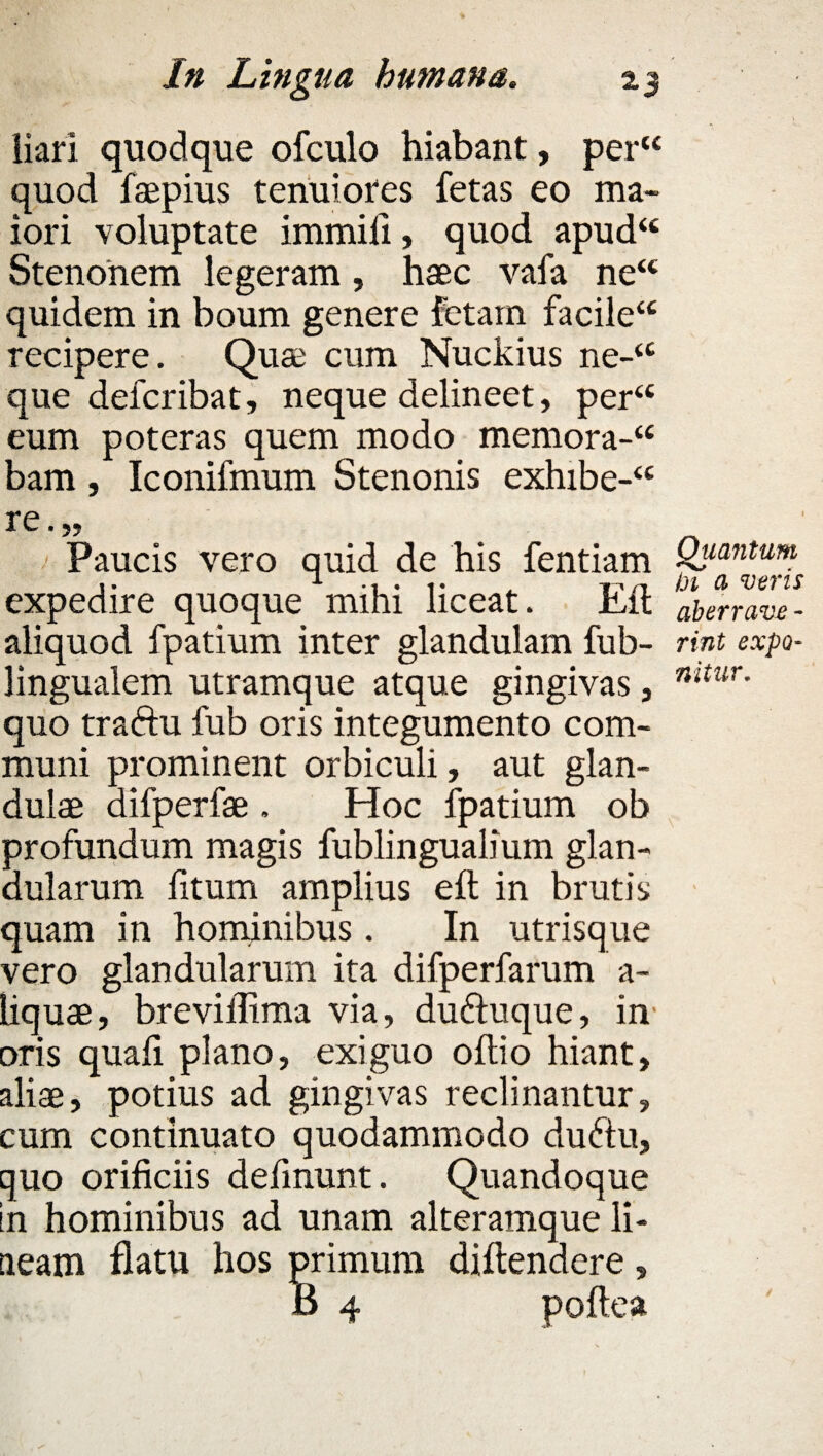 liari quodque ofculo hiabant, per“ quod faepius tenuiores fetas eo ma¬ iori voluptate immifi, quod apud“ Stenonem legeram, haec vafa ne“ quidem in boum genere fetam facile“ recipere. Quae cum Nuckius ne-‘c que defcribat, neque delineet, per“ eum poteras quem modo memora-u bam, Iconifmum Stenonis exhibe-<c re.„ Paucis vero quid de his fentiam Q^mtum expedire quoque mihi liceat* itit aberrave- aliquod fpatium inter glandulam fub- rint expo- lingualem utramque atque gingivas, nitur- quo traftu fub oris integumento com¬ muni prominent orbiculi, aut glan¬ dulae difperfae . Hoc fpatium ob profundum magis fublingualium glan¬ dularum fitum amplius elt in brutis quam in hominibus. In utrisque vero glandularum ita difperfarum a- liquae, breviilima via, du&uque, in¬ oris quali plano, exiguo oltio hiant, aliae, potius ad gingivas reclinantur, cum continuato quodammodo dudtu, quo orificiis definunt. Quandoque in hominibus ad unam alteramque li¬ neam flatu hos primum diftendere, 6 4 pollea