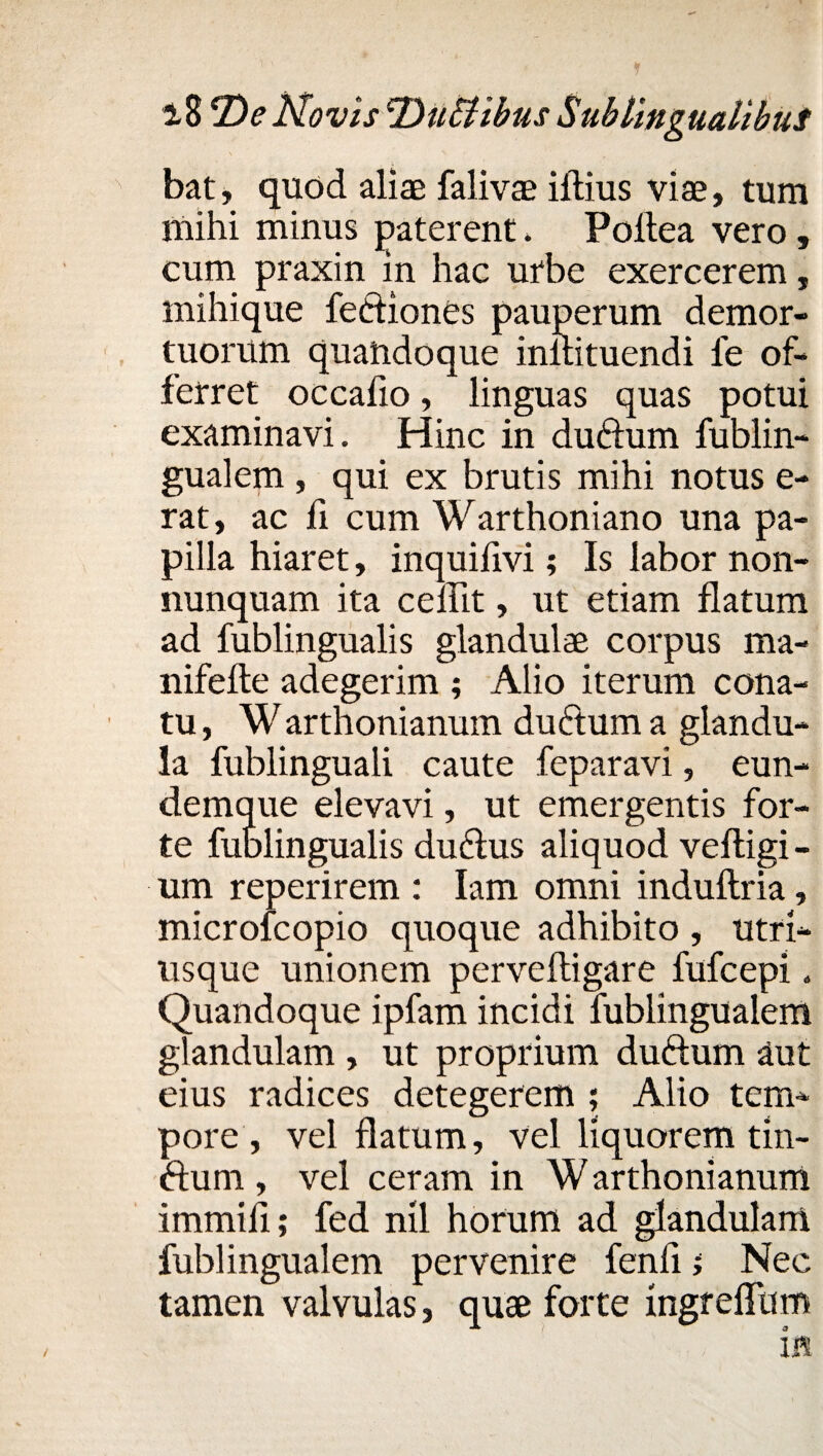 bat, quod aliae falivae illius viae, tum mihi minus paterent. Poltea vero, cum praxin in hac urbe exercerem, mihique feifliones pauperum demor¬ tuorum quandoque inllituendi fe of¬ ferret occalio, linguas quas potui examinavi. Hinc in duftum fublin- gualem , qui ex brutis mihi notus e- rat, ac fi cum Warthoniano una pa¬ pilla hiaret, inquifivi; Is labor non- nunquam ita ceilit, ut etiam flatum ad fublingualis glandulae corpus ma- nifelte adegerim ; Alio iterum cona¬ tu , W arthonianum dudtum a glandu¬ la fublinguali caute feparavi, eun- demque elevavi, ut emergentis for¬ te fublingualis duftus aliquod veltigi - um reperirem : Iam omni indultria, microfcopio quoque adhibito , utri- usque unionem pervelligare fufcepi. Quandoque ipfam incidi fublingualem glandulam , ut proprium duftum aut eius radices detegerem ; Alio tem¬ pore , vel flatum, vel liquorem tin- ftum , vel ceram in W arthonianum immili; fed nil horum ad glandulam fublingualem pervenire fenfi i Nec tamen valvulas, quae forte ingreflum