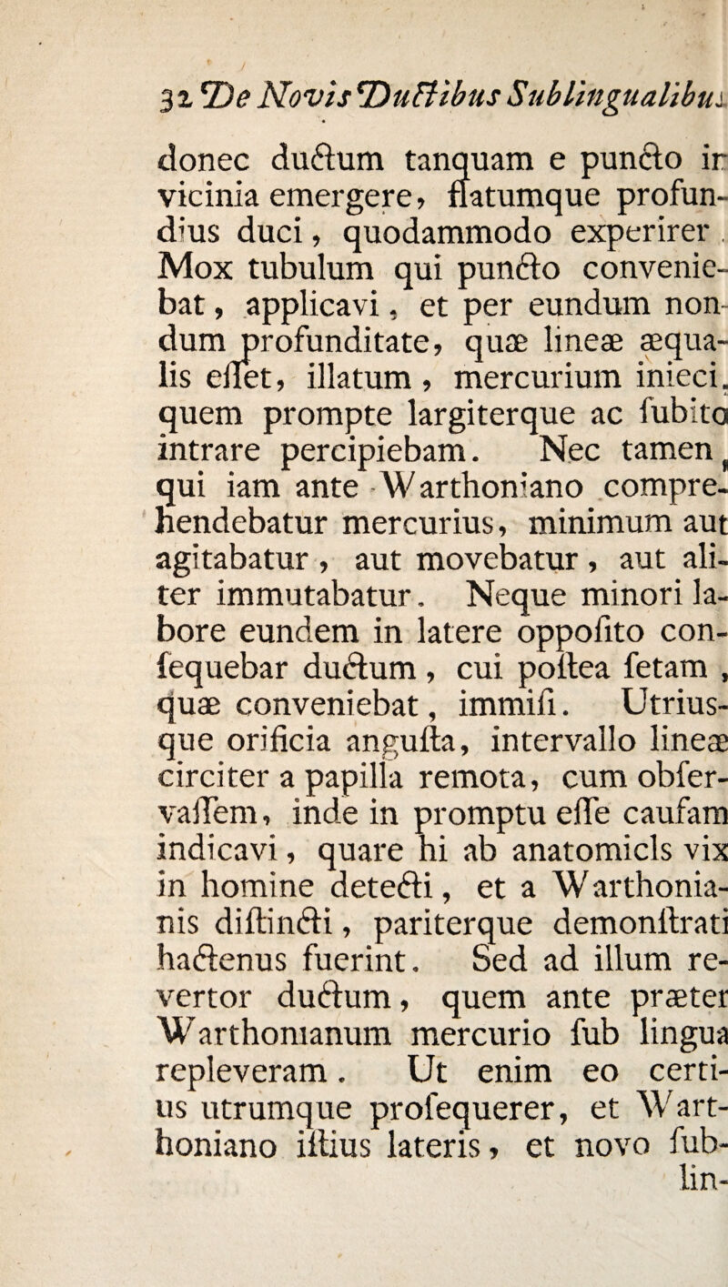 donec du£lum tanquam e punclo ir vicinia emergere, natumque profun¬ dius duci, quodammodo experirer . Mox tubulum qui punclo convenie¬ bat , applicavi, et per eundum non¬ dum profunditate, quae lineae aequa¬ lis eflet, illatum , mercurium inieci. quem prompte largiterque ac fubito intrare percipiebam. Nec tamen ( qui iam ante -Warthoniano compre¬ hendebatur mercurius, minimum aut agitabatur , aut movebatur , aut ali¬ ter immutabatur. Neque minori la¬ bore eundem in latere oppofito con- fequebar duftum, cui pollea fetam , quae conveniebat, immili. Utrius- que orificia angulta, intervallo lineae circiter a papilla remota, cum obfer- vafiem, inde in promptu efie caufam indicavi, quare hi ab anatomicis vix in homine detefti, et a Warthonia- nis diftin&i, pariterque demonllrati haftenus fuerint. Sed ad illum re¬ vertor duftum, quem ante praeter Warthomanum mercurio fub lingua repleveram. Ut enim eo certi¬ us utrumque profequerer, et Wart¬ honiano illius lateris, et novo fub- lin-