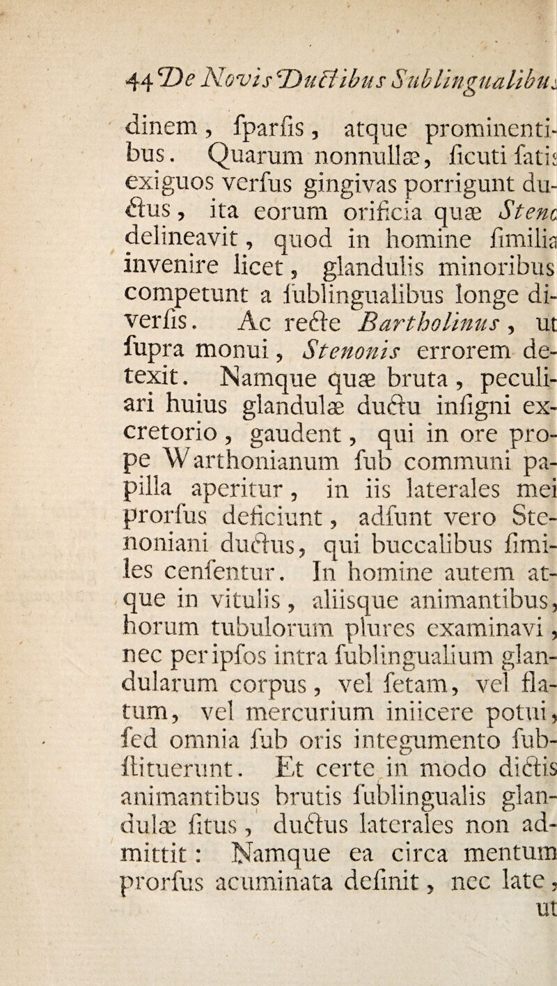 dinem , fparfis, atque prominenti¬ bus. Quarum nonnulla?, ficutifatis exiguos verfus gingivas porrigunt du¬ bius , ita eorum orificia quae Stenc delineavit, quod in homine fimilia invenire licet, glandulis minoribus competunt a fublingualibus longe di- verlis. Ac rebfe Bartholinus , ut fupra monui, Stenon is errorem de¬ texit . Namque quae bruta , peculi¬ ari huius glandulae dublu infigni ex¬ cretorio , gaudent, qui in ore pro¬ pe Warthonianum fub communi pa¬ pilla aperitur, in iis laterales mei prorfus deficiunt, adfunt vero Ste- noniani dubius, qui buccalibus limi- les cenfentur. In homine autem at¬ que in vitulis , aliisque animantibus, horum tubulorum plures examinavi, nec peripfos intra fublingualium glan¬ dularum corpus, vel fetam, vel fla¬ tum, vel mercurium iniicere potui, fed omnia fub oris integumento fub- llituerunt. Et certe in modo diblis animantibus brutis lublingualis glan¬ dula? litus, dubius laterales non ad¬ mittit : Namque ea circa mentum prorfus acuminata definit, nec late,