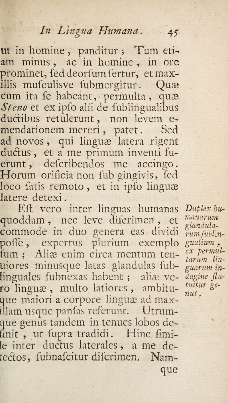 / In Lingua Humana, 45- ut in homine , panditur ; Tum eti¬ am minus, ac in homine , in ore prominet, fed deorfum fertur, et max¬ illis mufculisve fubmergitur. Quae cum ita fe habeant, permulta, qua? St eno et ex ipfo alii de fublingualibus dudtibus retulerunt, non levem e- mendationem mereri, patet. Sed ad novos, qui lingua; latera rigent dudtus, et a me primum inventi fu¬ erunt , defcribendos me accingo. Horum orificia non fub gingivis, fed loco fatis remoto, et in ipfo linguae latere detexi. Efl vero inter linguas humanas quoddam, nec leve difcrimen , et commode in duo genera eas dividi polle, expertus plurium exemplo Ium ; Aliae enim circa mentum ten¬ uiores minusque latas glandulas iub- linguales fubnexas habent ; aliae ve¬ ro linguae, multo latiores, ambitu- que maiori a corpore linguae ad max¬ illam usque panfas referunt. Utrum¬ que genus tandem in tenues lobos de¬ fini t , ut fupra tradidi. Hinc fimi- le inter duclus laterales, a me de- teftos, fubnafcitur difcrimen. Nam¬ que Duplex hu¬ manarum glandula- rumfublm- gualium y ex permul¬ tarum lin¬ guarum in¬ dagine fta- tuitur ge¬ mis . /