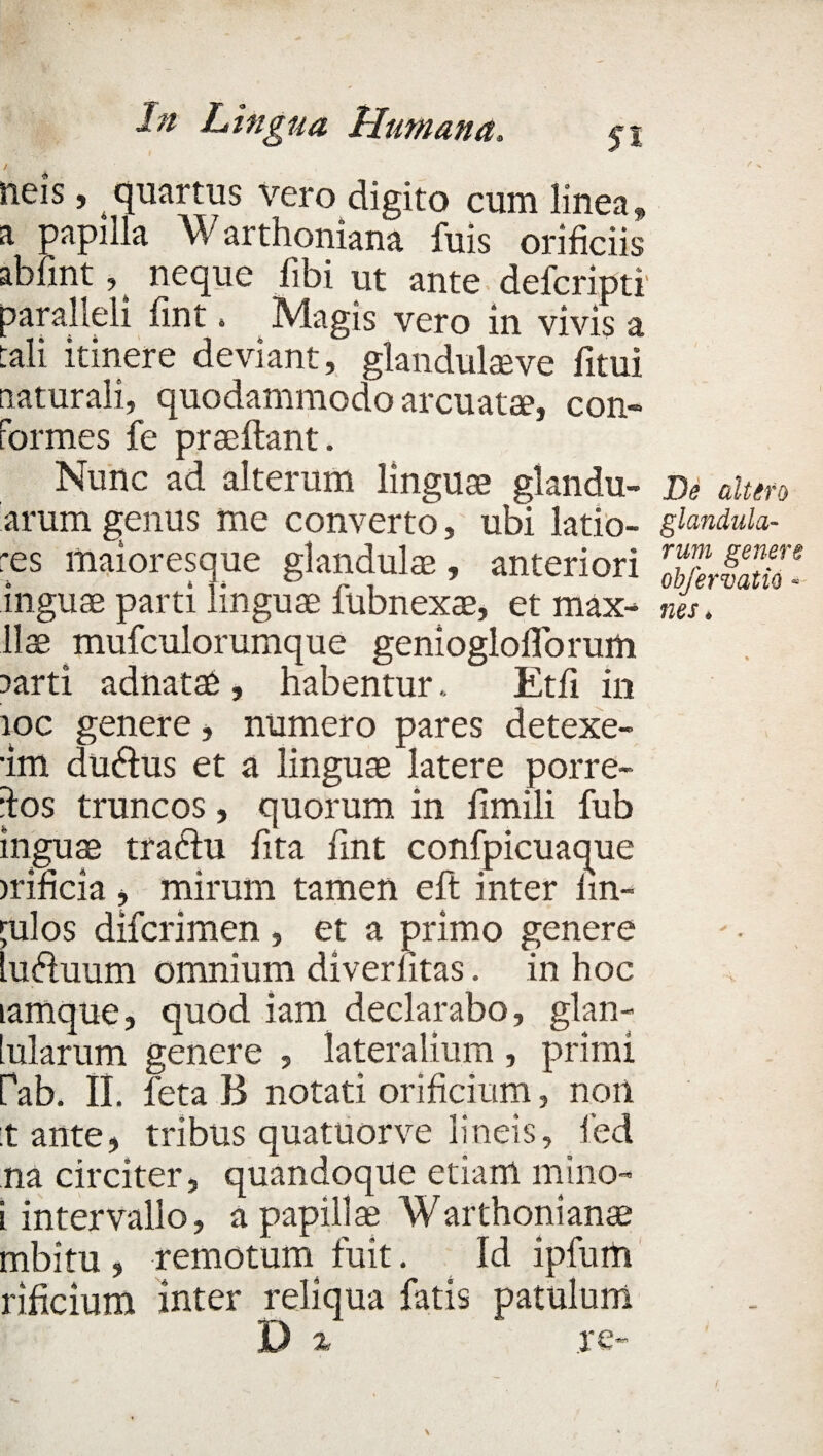neis, quartus vero digito cum linea, a papilla Warthoniana fuis orificiis abfint, neque fibi ut ante defcripti paralleli fint. Magis vero in vivis a tali itinere deviant, glandulare fitui naturali, quodammodo arcuatae, con¬ formes fe praedant. Nunc ad alterum linguae glandu- arum genus me converto, ubi latio¬ res maioresque glandulae, anteriori inguae parti linguae lubnexae, et max- Hae mufculorumque geniogloflorum ?arti adnatae , habentur.. Etfi in ioc genere, numero pares detexe- •im du&us et a linguae latere porre- dos truncos, quorum in fimili fub inguae tracdu fita fint confpicuaque irificia , mirum tamen eft inter fin- julos difcrimen, et a primo genere lu&uum omnium diverlitas. in hoc tamque, quod iam declarabo, glan- [ularum genere , lateralium , primi Pab. II. feta B notati orificium, non tante, tribus quatuorve lineis, led na circiter, quandoque etiam mino- i intervallo, a papillae Warthonianae mbitu , remotum fuit. Id ipfurti rificium inter reliqua fatis patulum D % re- De altero glandula¬ rum genere obfervatio « nes *