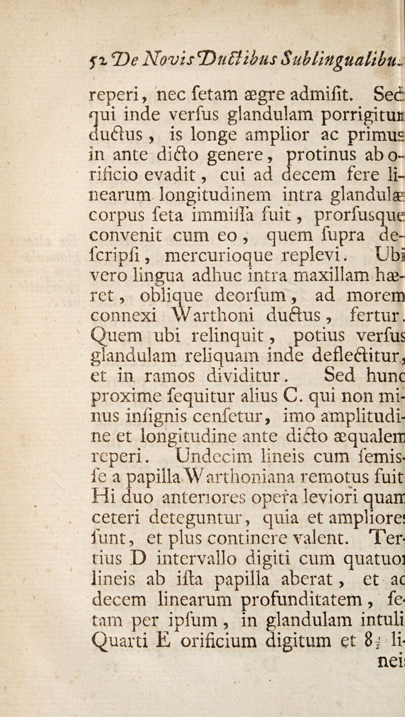 reperi, nec fetam asgre admifit. Sed qui inde verfus glandulam porrigitUE dudus, is longe amplior ac primus in ante dido genere, protinus abo- rificio evadit, cui ad decem fere li¬ nearum longitudinem intra glandulae corpus feta immilTa fuit, prorfusque convenit cum eo , quem fupra de- fcripfi, mercurioque replevi. Ubi vero lingua adhuc intra maxillam hae¬ ret , oblique deorfum, ad morem connexi Warthoni dudus, fertur. Quem ubi relinquit, potius verfus glandulam reliquam inde defleditur, et in ramos dividitur. Sed hunc proxime fequitur alius C. qui non mi¬ nus infignis cenfetur, imo amplitudi¬ ne et longitudine ante dido aequalem reperi. Undecim lineis cum femis- fe a papilla Warthoniana remotus fuit Hi duo anteriores opera leviori quam ceteri deteguntur, quia et ampliore: funt, et plus continere valent. Ter¬ tius D intervallo digiti cum quatuoi lineis ab illa papilla aberat, et ac decem linearum profunditatem , fe¬ tam per ipfum , in glandulam intuli Quarti E orificium digitum et 8j li¬ nei; \ \