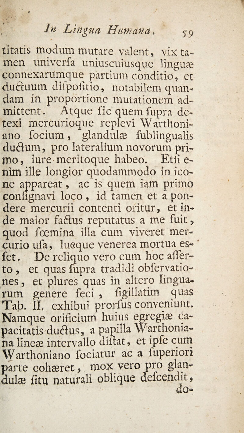 tltatis modum mutare valent, vix ta¬ men univerfa uniuscuiusque linguae connexarumque partium conditio, et duftuutn diipofitio, notabilem quam¬ dam in proportione mutationem ad¬ mittent . Atque fic quem fupra de¬ texi mercurioque replevi Warthoni- ano focium, glandula fublingualis dudum, pro lateralium novorum pri¬ mo, iure-meritoque habeo. Etli e- nim ille longior quodammodo in ico¬ ne appareat, ac is quem iam primo confignavi loco , id tamen et a pon¬ dere mercurii contenti oritur, et in¬ de maior faftus reputatus a me fuit, quod foemina illa cum viveret mer¬ curio ufa, lueque venerea mortua es- ' fet. De reliquo vero cum hoc affer¬ to , et quas fupra tradidi obfervatio- nes, et plures quas in altero lingua¬ rum genere feci , figillatim quas Tab. II. exhibui prorfus conveniunt. Namque orificium huius egregias ca¬ pacitatis dubius, a papilla Warthonia- na lineae intervallo diilat, et ipfe cum Warthoniano fodatur ac a fupericri parte cohaeret, mox vero pro glan¬ dulae fitu naturali oblique defcendit, do»