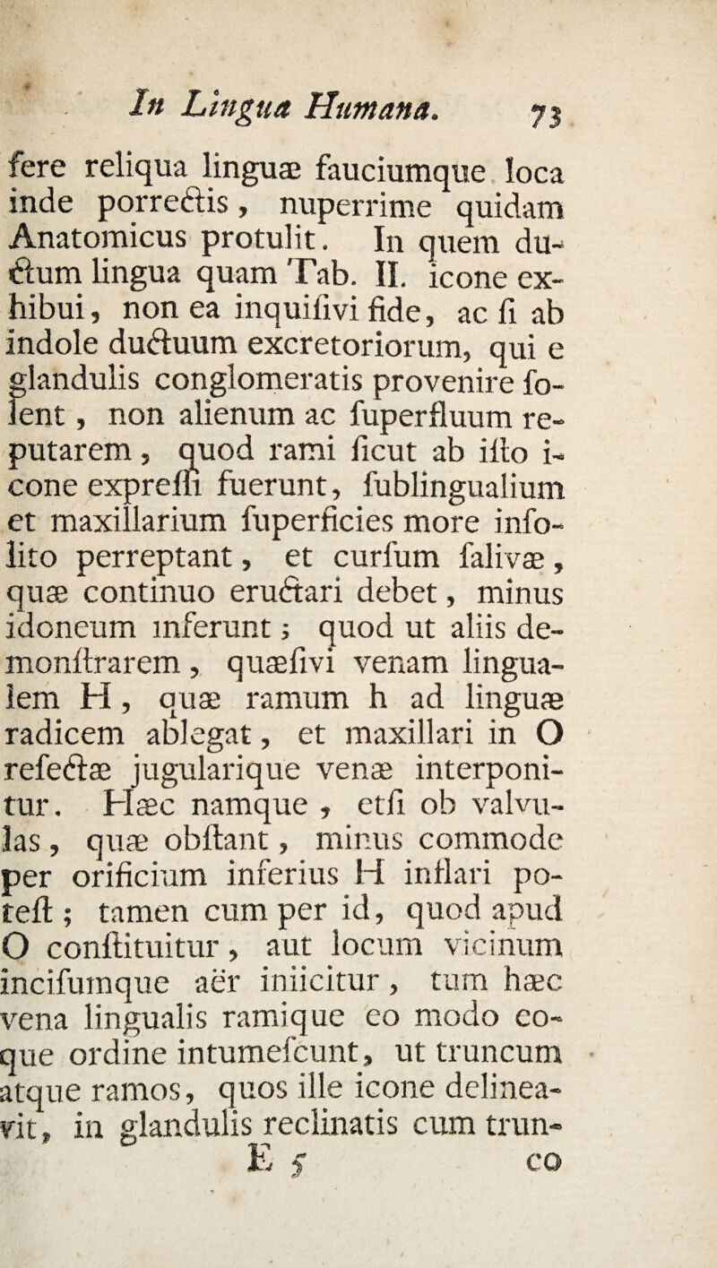 fere reliqua linguae fauciumque loca inde porredis, nuperrime quidam Anatomicus protulit. In quem du- dum lingua quam Tab. II. icone ex¬ hibui , non ea inquifivi fide, ac fi ab indole duduum excretoriorum, qui e glandulis conglomeratis provenire fo- lent, non alienum ac fuperfluum re¬ putarem , quod rami ficut ab illo i- cone exprefli fuerunt, fublingualium et maxillarium fuperficies more info- lito perreptant, et curfum falivae , quae continuo erudari debet, minus idoneum inferunt; quod ut aliis de- monftrarem , quaefivi venam lingua¬ lem H, quae ramum h ad linguae radicem ablegat, et maxillari in O refedae jugularique venae interponi¬ tur. Haec namque , etfi ob valvu¬ las , quae obftant, minus commode per orificium inferius H inflari po- tefl; tamen cum per id, quod apud O conflituitur, aut locum vicinum incifuraque aer iniicitur, tum haec vena lingualis ramique eo modo co¬ que ordine intumefcunt, ut truncum atque ramos, quos ille icone delinea¬ vit , in glandulis reclinatis cum trun- E f co