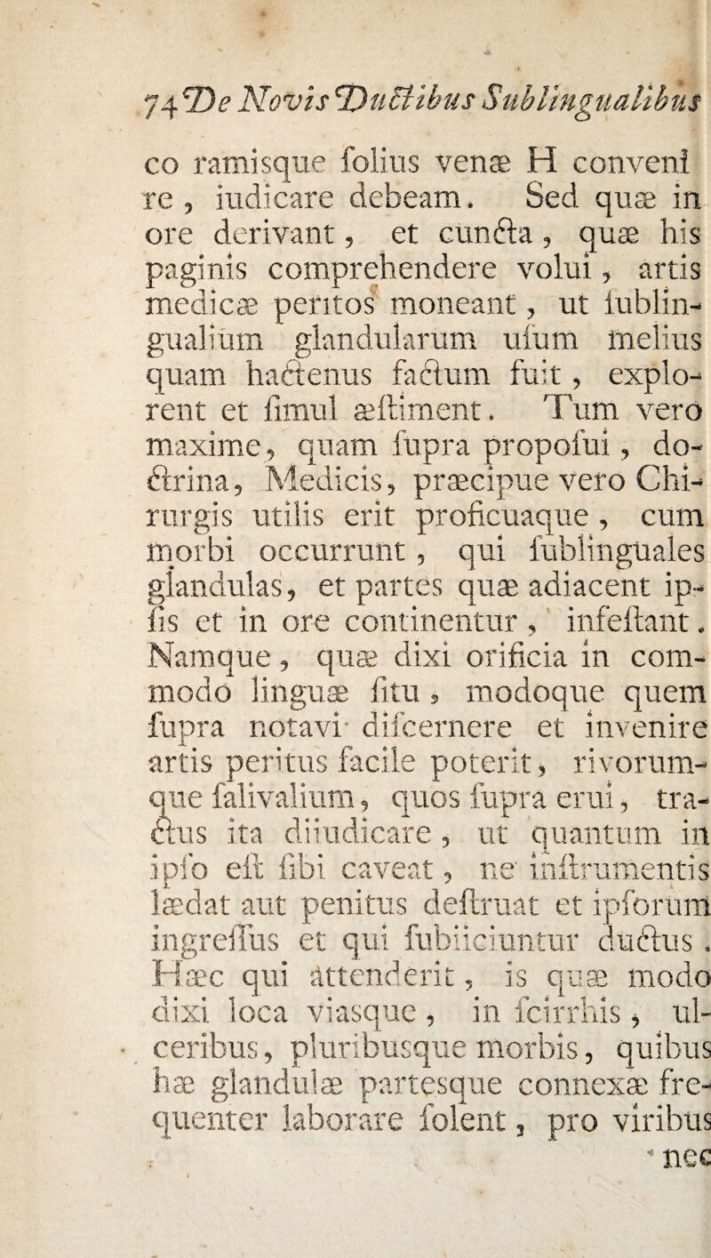 co ramisque folius venae H conveni re, indicare debeam. Sed quae in ore derivant, et eunda, quae his paginis comprehendere volui, artis medicae peritos moneant, ut lublin- gualium glandularum ufum melius quam haftenus fadum fuit, explo¬ rent et limul aeftiment, Tum vero maxime , quam fupra propofui, do¬ ctrina, Medicis, praecipue vero Chi¬ rurgis utilis erit proficuaque , cum morbi occurrunt, qui iubiinguales glandulas, et partes quae adiacent ip- fis et in ore continentur , infeftant. Namque , quae dixi orificia in com¬ modo linguae fitu, modoque quem fupra notavi difcernere et invenire artis peritus facile poterit, rivorum¬ que falivalium, quos fupra erui, tra¬ ctus ita diiudicare, ut quantum in ipfo eft fibi caveat, ne initrumentis laedat aut penitus deftruat et ipforum ingreiTus et qui fubiieiuntur dudus. H .aec qui attenderit, is quae modo dixi loca viasque , in fcirrliis, ul¬ ceribus, pluribusque morbis, quibus hae glandulae partesque connexae fre¬ quenter laborare folent, pro viribus - nec