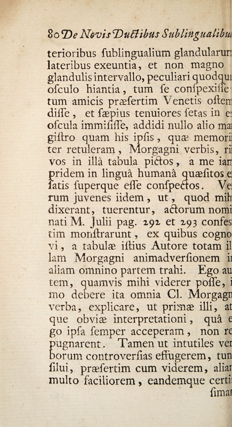 8o2)^ Novis 'DuEHbus S ublingualibtu terioribus fublingualium glandularur lateribus exeuntia, et non magno glandulis intervallo, peculiari quodqut ofculo hiantia, tum fe conipexifle tum amicis praefertim Venetis ofteir di fle , et faepius tenuiores fetas in e: ofcula immiflfle, addidi nullo alio ma giftro quam his ipfis, quae memori ter retuleram , Morgagni verbis, ri vos in illa tabula pictos, a me iarr pridem in lingua humana quaefltos e fatis fuperque efle confpeaos. Ve rum juvenes iidem , ut, quod mih dixerant, tuerentur, actorum nomi nati M. Julii pag. 291 et X93 confes: tim monftrarunt, ex quibus cogno vi, a tabulae i Ilius Autore totam il lam Morgagni animadverflonem ii aliam omnino partem trahi. Ego au tem, quamvis mihi viderer poflfe, i mo debere ita omnia Cl. Morgaga verba, explicare, ut primae illi, at que obviae interpretationi, qua e go ipfa femper acceperam, non re pugnarent. Tamen ut intutiles ver borum controverfias effugerem, tun fllui, praefertim cum viderem, aliar inulto faciliorem, eandemque certi: fimat