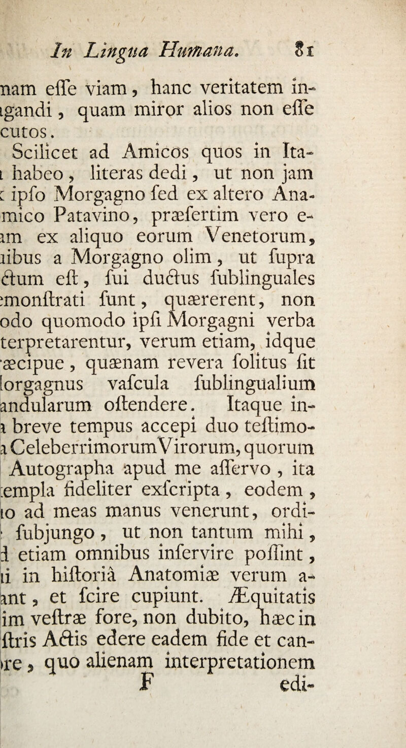 In Lingua Humana. Si nam effe viam, hanc veritatem ill¬ igandi , quam miror alios non effe cutos. Scilicet ad Amicos quos in Ita- i habeo, literas dedi, ut non jam [ ipfo Morgagno fed ex altero Ana- mico Patavino, praffertim vero e- un ex aliquo eorum Venetorum, libus a Morgagno olim, ut fupra dum eft, fui duclus fublingualcs imonftrati funt, quaererent, non odo quomodo ipfi Morgagni verba terpretarentur, verum etiam, idque secipue, quaenam revera folitus fit lorgagnus vafcula fublingualium andularum offendere. Itaque in- \ breve tempus accepi duo teftimo- a Celeberrimorum Virorum, quorum Autographa apud me affervo , ita :empla fideliter exfcripta , eodem , io ad meas manus venerunt, ordi- 1 fubjungo , ut non tantum mihi, I etiam omnibus infervire poffint, ii in hiftoria Anatomiae verum a- ant, et fcire cupiunt. ./Equitatis im veffrae fore, non dubito, naec in ftris Aftis edere eadem fide et can- ne 9 quo alienam interpretationem F edi-