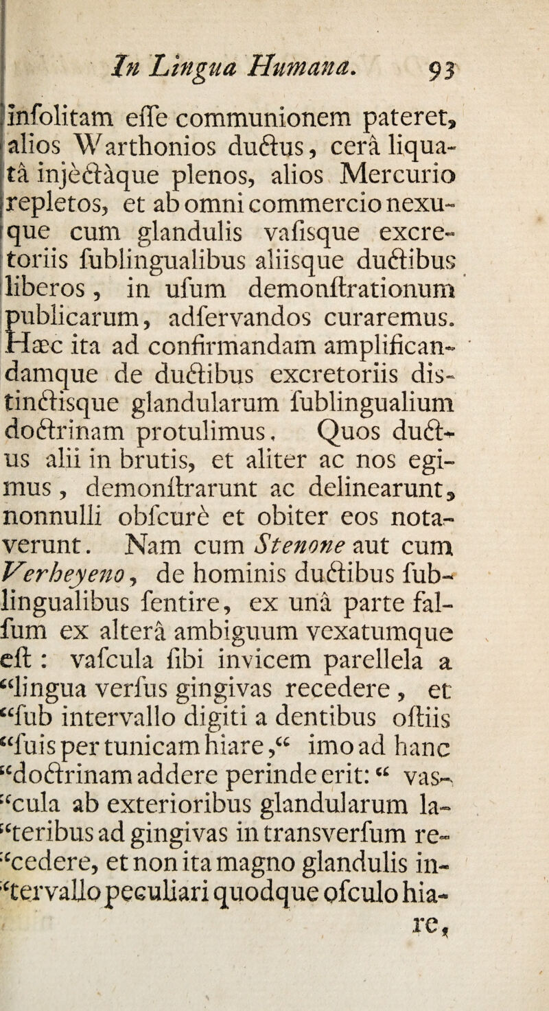 'Infolitam eiTe communionem pateret» alios Warthonios du&us, cera liqua¬ ta injedaque plenos, alios Mercurio repletos, et ab omni commercio nexu¬ ique cum glandulis vafisque excre¬ toriis fublingualibus aliisque du&ibus liberos, in ufum demonftrationum publicarum, adfervandos curaremus. Haec ita ad confirmandam amplifican- damque de duftibus excretoriis dis- tinftisque glandularum fublingualium doftrinam protulimus. Quos du£t- us alii in brutis, et aliter ac nos egi¬ mus , demonflrarunt ac delinearunt» nonnulli obl'cur£ et obiter eos notar- verunt. Nam cum Stenone aut cum Verheyeno, de hominis du&ibus fub¬ lingualibus fentire, ex una parte fal- fum ex altera ambiguum vexatumque eft : vafcula fibi invicem parellela a “lingua verfus gingivas recedere , et “fub intervallo digiti a dentibus oftiis “luis per tunicam hiare,“ imo ad hanc “dodfrinam addere perinde erit: “ vas- “cula ab exterioribus glandularum la¬ seribus ad gingivas in transverfum re- “cedere, et non ita magno glandulis in¬ tervallo peculiari quodque ofculo hia¬ re,