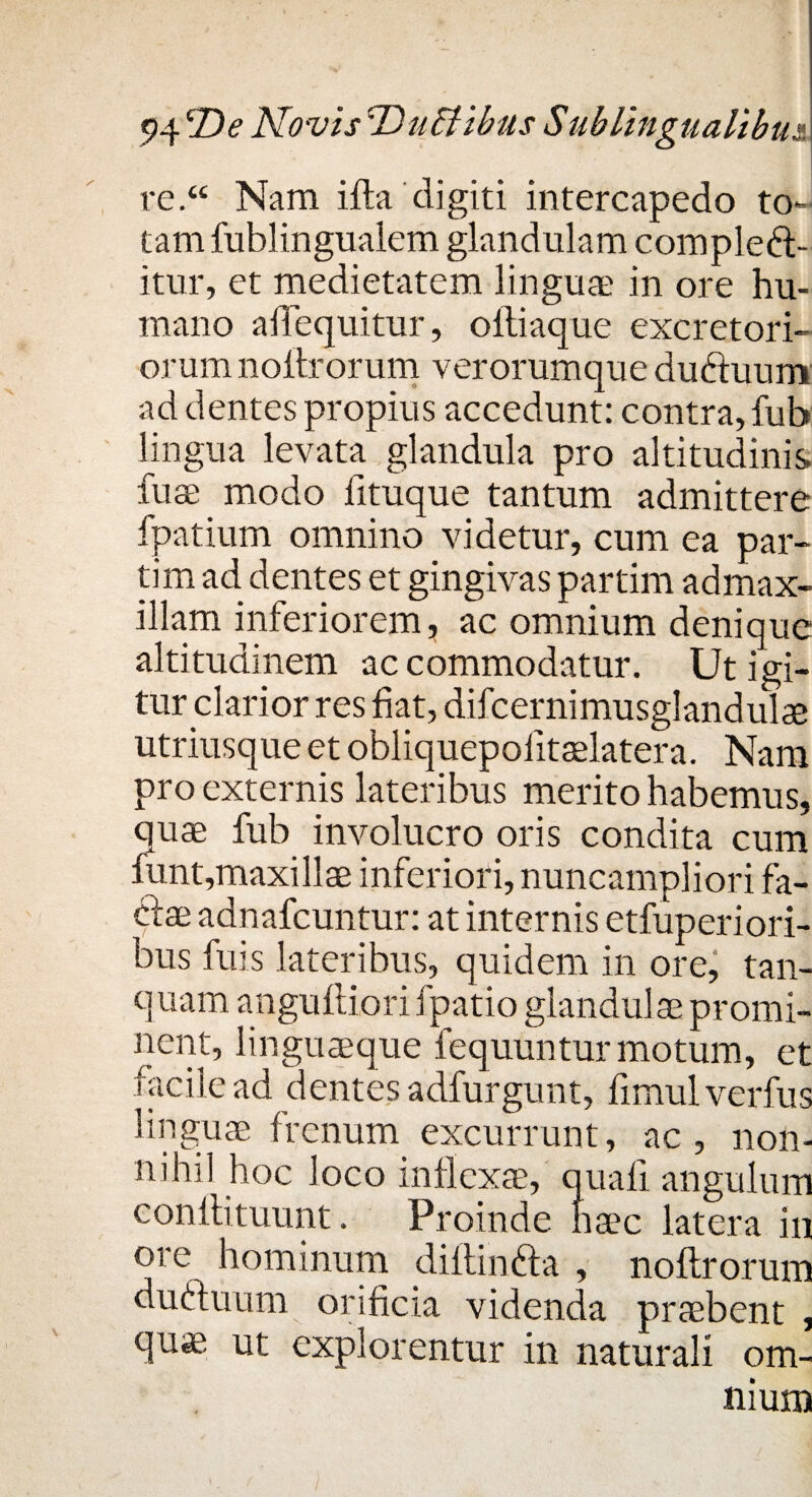 re.<£ Nam illa digiti intercapedo to¬ tam fublingualem glandulam compleb¬ itur, et medietatem linguae in ore hu¬ mano alTequitur, oltiaque excretori¬ orum noltrorum verorumque ductuum ad dentes propius accedunt: contra, fub lingua levata glandula pro altitudinis fuse modo fituque tantum admittere fpatium omnino videtur, cum ea par- tim ad dentes et gingivas partim admax- illam inferiorem, ac omnium denique altitudinem accommodatur. Ut igi¬ tur clarior res fiat, difcernimusglandulse utriusque et obliquepolitaelatera. Nam pro externis lateribus merito habemus, quae fub involucro oris condita cum funt,maxillae inferiori, nuncampliori fa¬ bae adnafcuntur: at internis etfuperiori- bus fuis lateribus, quidem in ore, tan- quam anguiliori fpatio glandulae promi¬ nent, linguaeque fequuntur motum, et facile ad dentes adfurgunt, fimul verfus linguae frenum excurrunt, ac, non¬ nihil hoc loco inflexae, quali angulum conllituunt. Proinde haec latera in ore hominum diftinba , noftrorum dubuum orificia videnda praebent , quae ut explorentur in naturali om¬ nium