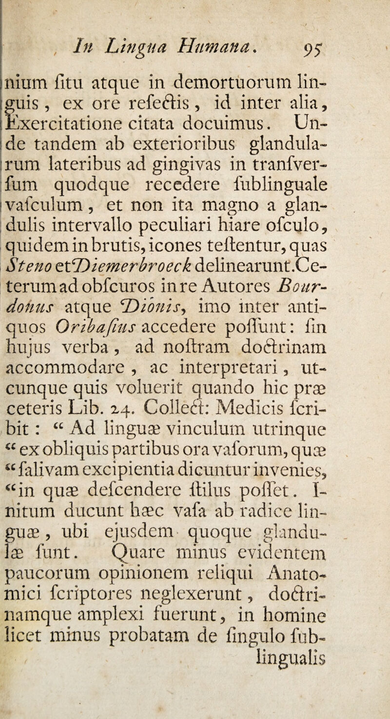 - *• J nium fitu atque in demortuorum lin¬ guis , ex ore refedis , id inter alia, Exercitatione citata docuimus. Un¬ de tandem ab exterioribus glandula¬ rum lateribus ad gingivas in tranfver- fum quodque recedere iublinguale f vafculum, et non ita magno a glan¬ dulis intervallo peculiari hiare ofculo, quidem in brutis, icones teftentur, quas St eno oxDiemerbroeck delinearunt.Ce¬ terum ad obfcuros in re Autores Bour- donus atque Dionis, imo inter anti¬ quos Oribafius accedere poliunt: iin hujus verba, ad noftram doftrinam accommodare , ac interpretari, ut¬ cunque quis voluerit quando hic prae ceteris Lib. xq. Colled: Medicis fcri- bit: “ Ad linguae vinculum utrinque “ ex obliquis partibus ora vaforum, quae u falivam excipientia dicuntur invenies, “ in quae defcendere Hilus pollet. I- nitum ducunt haec vafa ab radice lin¬ guae , ubi ejusdem quoque glandu¬ lae funt. Quare minus evidentem paucorum opinionem reliqui Anato¬ mici fcriptores neglexerunt, dodri- namque amplexi fuerunt, in homine licet minus probatam de fingulo fub-