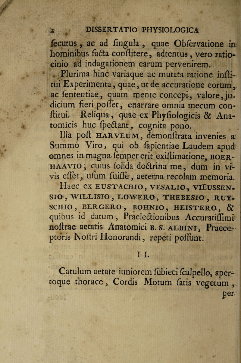 fecutus, ac ad fingula , quae Obfervatione in hominibus fa&a conflitere, adtentus , vero ratio¬ cinio ad indagationem earum pervenirem» . Plurima hinc variaque ac mutata ratione infU- tui Experimenta, quae, ut de accuratione eorum, ac fententiae, quam mente concepi, valore,ju¬ dicium fieri pollet, enarrare omnia mecum con- ftitui. Reliqua, quae ex Phyfiologicis & Ana¬ tomicis huc fpedtant, cognita pono. Illa poft harveum, demonflrata invenies a Summo Viro, qui ob fapientiae Laudem apud omnes in magna iemper erit exiffimatione, boer- haavio j cuius folida do&rina me, dum in vi¬ vis eflet, ufum fuifle, aeterna recolam memoria. Haec ex eustachio, vesalio, viEussen- SIO , WILLISIO, LOWERO, THEBESIO , RUY- SCHIOj BERGERO, BOHNXO, HEISTERO, & quibus id datum, Praeleftionibus Accuratiffimi5 1 noftrae aetatis. Anatomici b. s. albini, Praece- ptoVis Noltri Honorandi, repeti poliunt. I I. Catulum aetate iuniorem fubieci fcalpello, aper¬ toque thorace. Cordis Motum fatis vegetum , per'