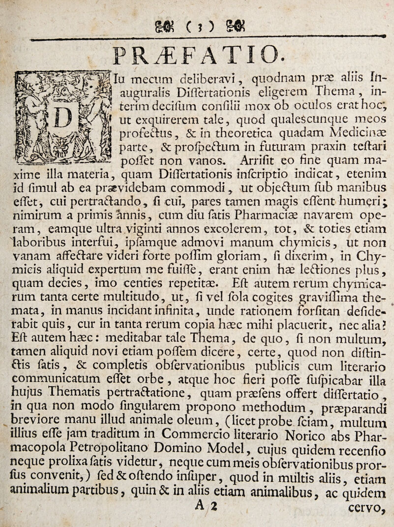 PRAEFATIO. mecllm deliberavi, quodnam prae alus In- ^1 auguralis Diflertationis eligerem Thema, in- ierim decifum confilii mox ob oculos erat hoc', j_J p/mi ut exquirerem tale, quod qualescunque meos M profectus, & in theoretica quadam Medicinae || parte, & prolpettum in futuram praxin teftari pollet non vanos. Arrifit eo fine quam ma¬ xime illa materia, quam Diflertationis inlcriptio indicat, etenim id fimul ab ea praevidebam commodi, ut objeftum fub manibus edet, cui pertra&ando , fi cui, pares tamen magis effent humeri; nimirum a primis annis, cum diu fatis Pharmacis navarem ope¬ ram , eamque ultra viginti annos excolerem, tot, & toties etiam laboribus interfui, ipfamque admovi manum ehymicis, ut non vanam affeftare videri forte poffim gloriam, fi dixerim, in Chy- mieis aliquid expertum me fuiffe, erant enim hae leftiones plus, quam decies, imo centies repetitae. Eft autem rerum chymica- rum tanta certe multitudo, ut, fi vel fola cogites graviffima the¬ mata, in manus incidant infinita, unde rationem forfitan defide- rabit quis, cur in tanta rerum copia haec mihi placuerit, nec alia ? Eft autem haec: meditabar tale Thema, de quo, fi non multum, tamen aliquid novi etiam poffem dicere, certe, quod non diftin- ftis fatis, & completis obfervationibus publicis cum literario communicatum effet orbe, atque hoc fieri pofle fufpicabar illa hujus Thematis pertra&atione, quam praeiens offert dilfertatio , in qua non modo fingularem propono methodum, praeparandi breviore manu illud animale oleum, (licetprobe fciam, multum illius effe jam traditum in Commercio literario Norico abs Phar¬ macopola Petropolitano Domino Model, cujus quidem recenfio neque prolixa fatis videtur, neque cum meis obfervationibus pror- fus convenit,) fed & offendo infuper, quod in multis aliis, etiam animalium partibus, quin & in aliis etiam animalibus, ac quidem A 2 cervo.