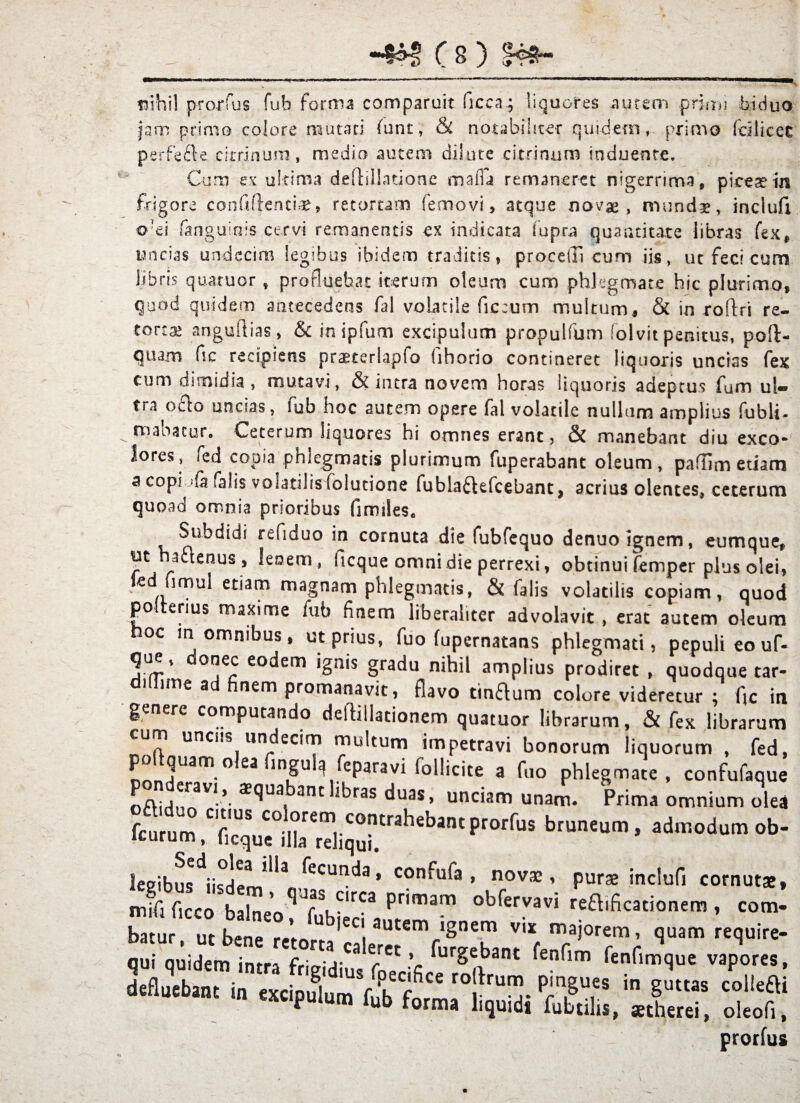 erfe mhW proruis fub forma comparuit ficca^ liquores aurem priau biduo jam primo colore mutari funt, & notabiliter quidem, primo fdlicec 9e citrinura, medio autem dilute citrinuro induente. Cum ex ultima deflillatione mafa remaneret nigerrima, piceae in frigore confiflenciae, retortam femovi > atque novae, mundae, inclufi ofei fanguiois cervi remanentis ex indicata fupra quantitate libras fex, uncias undecim legibus ibidem traditis, procelli cum iis, ut feci cum libris quatuor , profluebat iterum oleum cum phlegmate hic plurimo, quod quidem antecedens fal volatile ficcum multum, & in roftri re- tortae anguftias, & inipfum excipulum propulfum folvit penitus, poft- quam fic recipiens praeterlapfo fihorio contineret liquoris uncias fex cum dimidia , mutavi, & intra novem horas liquoris adeptus fum ul¬ tra o&o uncias, fub hoc autem opere fal volatile nullum amplius fubli- manatur. Ceterum liquores hi omnes erant, & manebant diu exeo* lores, fed copia phlegmatis plurimum fuperabant oleum, paffim etiam a copi jGi falis volatilis folutione fublaftefcebant, acrius olentes, ceterum quoad omnia prioribus fimiles. Subdidi refiduo in cornuta die fubfequo denuo ignem, eumque* ut auenus, lenem, hcque omni die perrexi, obtinui femper plus olei, jcd fimul etiam magnam phlegmatis, & falis volatilis copiam, quod polrerius maxime fub finem liberaliter advolavit , erat autem oleum noc m omnibus, ut prius, fuo fupernatans phlegmati, pepuli eo uf- que, donec eodem ignis gradu nihil amplius prodiret , quodque tar- 1 im€ ac^ ^nern promanavit, flavo tin&um colore videretur ; fic in genere computando deftillationem quatuor librarum, & fex librarum cum uncus undecim multum impetravi bonorum liquorum , fed, n!n]U™°ea lngu^ feparavi follicite a fuo phlegmate, confufaque  :rav*>. $<Juabant libras duas, unciam unam. Prima omnium olea fcurum T’, COI?rem1.C0”trahebantProrrus bruneum, admodum ob¬ iturum, iicque illa reliqui. ieeibus^iisdem*1*3 ^eCUnda ’ COn^u<a » novae» purae inclufi cornutae» mifi firco balnp* clrca Pr'mam obfervavi refbficationem, com- <• «4r«s^ri5a s;, xs: prorfus