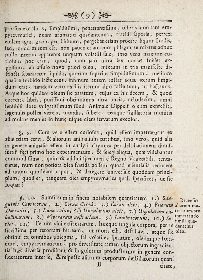 prorfus excolaris, limpidifiimi, penetrantiffimi, odoris non tam em- pyrevrnatici, quam aromatici qtiadantenus , fracidi faporis, perrexi eodem ignis gradu per biduum , pergebat etiam prodire liquor fimdis, fed, quod mirum ell, non pauco etiam cum phlegmate mixtus adhuc nullo interim apparente unquam volatili fale, imo vero maxime co¬ riorum hoc erat , quod, cum jam ultra fex uncias fodiet ex- pulfutn, ab affufo novo priori oleo, mixtum in tria manifefte di- ftinfla repararetur liquida, quorum fuperius limpidiffimum , medium quafi e turbido iaflefcens, infimum autem inflar aquae iterum limpi¬ dum erat, tandem vero ex his iterum duo fafla funt, ut ha£lenus. Atque hoc quidem oleum fic paratum, cujus ex his decem , & quod excedit, libris, puriffimi obtinuimus ultra uncias oflodecim , omni fenfibili dote vulgatiffimum illud Animale Dippelii oleum exprefiit, lagenulis poftea vitreis, mundis, fubere , ceraque figiliatoria munitis ad multos menfes in hunc ufque diem fervatum excolor. §. Cum vero elem curiofus , quid elem impetraturus ex aliis etiam cervi, & aliorum animalium partibus, imo vero, quid alia in genere animalia elent in analyfi chymica per deftiilationem dimif- fura? fici primo hoc experimentum, & felegialiqua, quas videbantur commodiffima , quin & addidi fpecimen e Regno Vegetabili, tentar turus, num nonpotiora olea foetida polem quoad elentialia reducere ad unum quoddam C3put , & detegere univerfale quoddam princi¬ pium, quod ea, tanquam olea empyrevmatica quafi fpecificet, ut fic loquar ? /. io. Sumfi eum in finem notabilem quantitatem i.) San* Recenfio gmnis Capri cornu , z.) Cornu Cervi. j.J) Cornu alcis, 4.) ? Horum aliarum ma- Dorcadis, f.) Lana ovina > 6.) Ungularum alcis, 7.) Urnularum ca- teriarum,pro ballinarum, 8.) Viperarum noftratium, 9*) Lumbricorum, 10.) g^^tra”d<> rici, 11.) Fecum vini exficcatarum, hsecque fingula corpora, per fe dwtenuT' ficciflima per retortam ferream, ut moris ed , deftillavi , atque fic oleo, obtinui cx omnibus phlegma , fal volatile, fpiritum, oleumque foeti¬ dum , empyrevmaticum , pro diverfitate tamen obje&orum ingredien- tia haec diverfa prodibant & fingulorum produftorum in genere con- fideratorum inter fe, &refpe&u aliorum corporum deftillatorum quan- B titate»