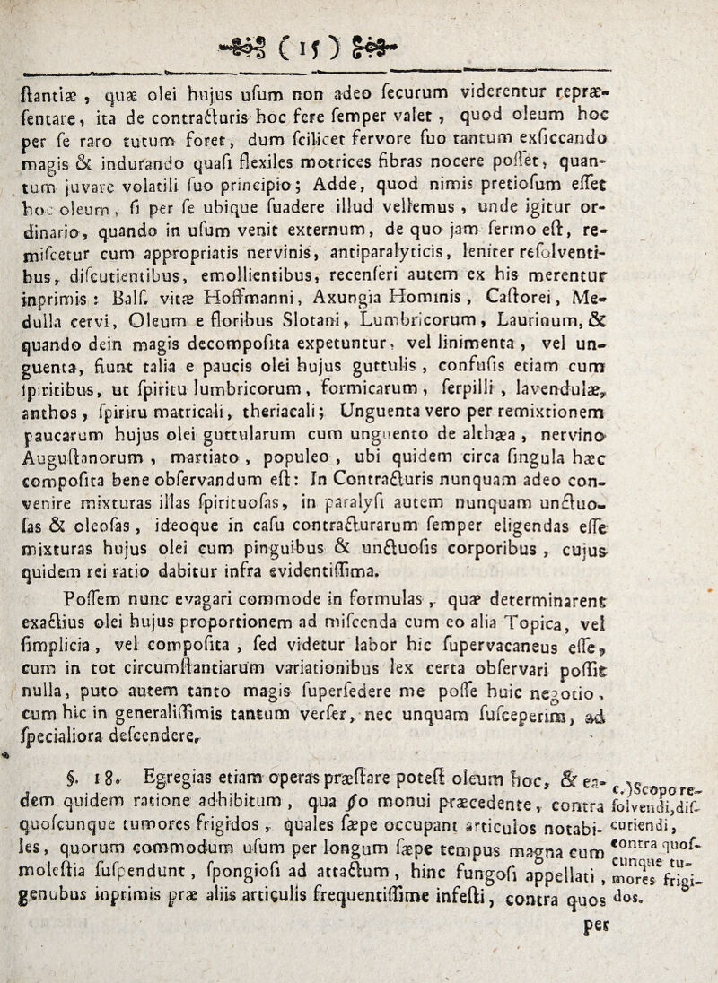 (If) H9- ftantiae , quae olei hujus ufum non adeo fecurum viderentur reprae- fentare, ita de contradaris hoc fere femper valet , quod oleum hoc per fe raro tutum foret, dum fcilicet fervore fuo tantum exficcando magis & indurando quafi flexiles motrices fibras nocere pollet, quan¬ tum juvare volatili fuo principio; Adde, quod nimis pretiofum effet hoc oleum, fi per fe ubique fuadere illud vellemus , unde igitur or¬ dinario, quando in ufum venit externum, de quo jam fermoeft, re- mifcetur cum appropriatis nervinis, antiparalyticis, leniter refolventi- bus, difeutientibus, emollientibus, recenferi autem ex his merentur inprimis: Balf, vitas Hoffmanni, Axungia Hominis, Caftorei, Me¬ dulla cervi, Oleum e floribus Slotani, Lumbricorum, Laurinum, & quando dein magis decompofita expetuntur, vel linimenta, vel un¬ guenta, fiunt talia e paucis olei hujus guttulis , confufis etiam cum ipiritibus, ut fpiricu lumbricorum, formicarum, ferpilli , lavendulae* anthos , fpiriru matricali, theriaeali; Unguenta vero per remixtionem paucarum hujus olei guttularum cum unguento de althaea , nervina Augufhnorum , maniato , populeo , ubi quidem circa fingula haec compofita bene obfervandum eft: In Contrafluris nunquam adeo con¬ venire mixturas illas fpirituofas, in paralyfi autem nunquam uncluo- fas & oleofas , ideoque in cafu contraflurarum femper eligendas elfe mixturas hujus olei cum pinguibus & un&uofis corporibus , cujus quidem rei ratio dabitur infra evidentiffima. Poffem nunc evagari commode in formulas ,. quae determinarent exa&ius olei hujus proportionem ad mifcenda cum eo alia Topica, vel fimpiicia, vel compofita , fed videtur labor hic fupervacaneus elle* cum in tot circumlfantiarum variationibus lex certa obfervari poflk nulla, puto autem tanto magis fuperfedere me poffe huic negotio, cum hic in generaliiTimis tantum verfer, nec unquam fufceperim, &d Specialiora defcenderer * \ . §. 18» Egregias etiam operas praedare potefi oleum hoc, &e,i- f %s dem quidem ratione adhibitum , qua /o monui praecedente, contra foiveivIi°dif” quofcunque tumores frigidos, quales fa;pe occupant articulos notabi- curiendi, les, quorum commodum ufum per longum faepe tempus magna cum *ontra du°f- molcftia fufpendunt, fpongiofi ad atta&um , hinc fungofi appellati , moreTfrigi- g.enubus inprimis prae aliis articulis frequentiffitne infefti, contra quos dos. per