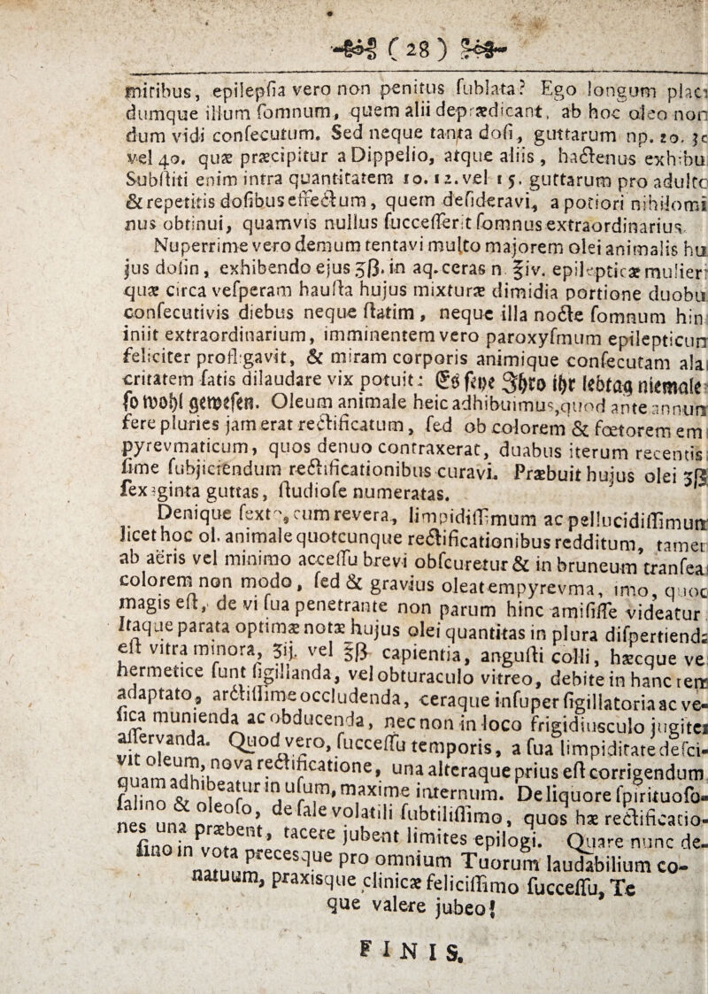 • ■i»*’ ■■ *■* ’' ' ' ..i '■ i- — - _ initibus, epiiepfla vero non penitus fublata? Ego longum p!aci dumque ilium fomnum, quem alii depraedicant, ab hoc aleo non dum vidi confeculum. Sed neque tanjta dofi, guttarum np. jo. ?c ve! 40. qus praecipitur aDippelio, atque aliis , ha&enus exhibu. Subditi enim intra quantitatem 10.12. vel t 5, guttarum pro adulte & repetitis dofibuseffe&um, quem defideravi, apotiori nihilomi nus obtinui, quamvis nulius fucceiTeritfomnus extraordinarius. Nuperrime vero demum tentavi multo majorem olei animalis hu jus dolin, exhibendo ejus 50. in aq. ceras n fiv. epileptica; mulier: qua; circa vefperam haufta hujus mixturse dimidia portione duobu Gonfecutivis diebus neque flatim , neque illa no6le fomnum hin iniit extraordinarium, imminentem vero paroxyfmum epilepticun feliciter profligavit, & miram corporis animique confecutam ala, critatem fatis dilaudare vix potuit: 3&ro i&r le&tflg niemule fo tnoljl gtTOtfet?. Oleum animale heic adhibuimus,quod ante annuo fere pluries jam erat recti Acatum, fed ob colorem & faetorem em pyrevmaticum, quos denuo contraxerat, duabus iterum recentis Arne fubjiciendum reftificationibus curavi. Praebuit huius olei jR fex?ginta guttas, dudiofe numeratas. Denique fext's cum revera, limpidifArnum ac pellucidiilimutt licet hoc ol. animale quotcunque reaificationibus redditum, tamen ab aeris vel minimo accelTu brevi obfcuretur & in bruneum tranfea. coloremnon modo, fed & gravius oleatempyrevma, imo, quoo magis ed,' de vi fua penetrante non parum hinc amifllTe videatur Itaque parata optima; nota; hujus olei quantitas in plura difpertiend. eft vitra minora Jij. vel §|3 capientia, angudi colli, hscque ve: hermetice lunt figiuanda, velobturaculo vitreo, debite in hanc terr adaptato, ardmlimeoccludenda, ceraque infuperfigillatoriaac ve- ica munienda ac obducenda, necnon in loco frigidiusculo iugitei aflervanda. Quod vero, fuccelfu temporis, a fua limpiditatedefci- ouamaHih'k ^ovaredhfi,catione, una alteraque prius eft corrigendum fabno ^hntearUr ,nUfU.m’ m,ax,me 'ternum. Deliquore fpirituofo- nes una nn>hf.°<- 6 aevo'at|A ^ubtiliflimo, quos hae redtificacio- finoin^vofa n.-’ tacere iLlbent Amites epilogi. Quare nunc de- natiium eneS^Ue Pro omn*um Tuorum laudabilium co- natuum, praxisque clinicae felicilfimo fucceflii. Te que valere jubeo { finis.