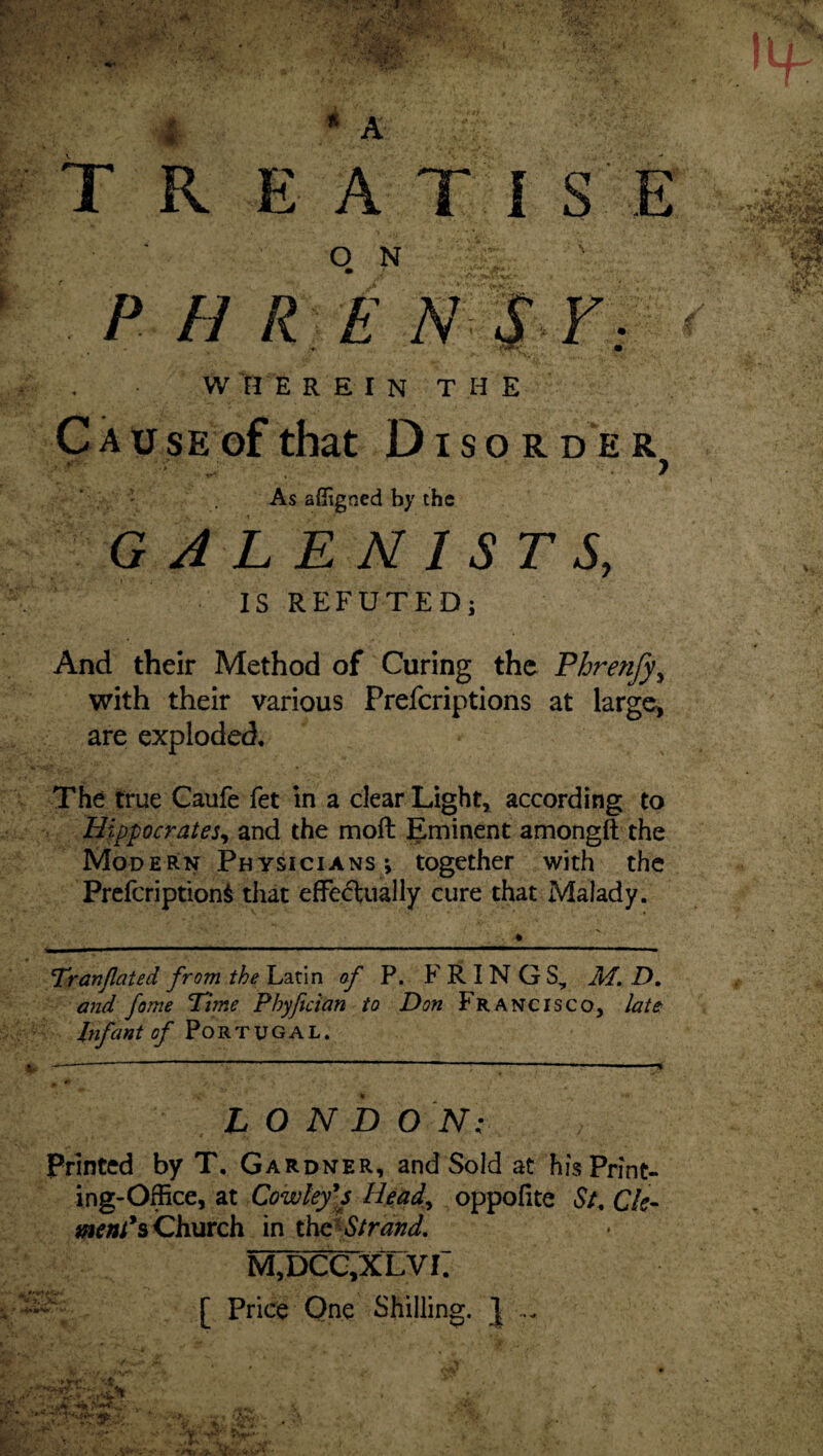 * * A O N W HE REIN THE Cau SE of that Disorder > As affigned by the GJLENISTS, IS REFUTED; And their Method of Curing the Phrenfy^ with their various Prefcriptions at largc^ are exploded. The true Caufe fet in a clear Light,^ according to Hippocrates^ and the moll Eminent amongft the Modern Physicians; together with the Prefeription^ that efFectually cure that Malady. TPranJlated from the Latin of P. F R IN G S, M, D, and fame Time Phyftcian to Don Francisco, late Infant of Portugal. LONDON: Printed by T, Gardner, and Sold at his Print¬ ing-Office, at Cowley*s Head., oppofite St, Ck- Church in Strand, M,DCC,XLVI. [ Price Qne Shilling. J