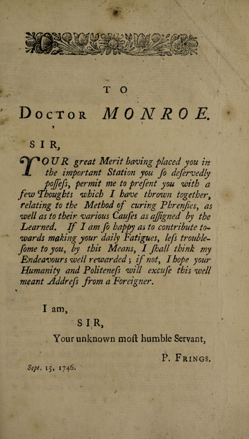 T O Doctor MONROE. > I t SIR, I rOU R great Merit having placed you in the important Station you fo defervedly pojfefs^ permit me to prefent you with a few noughts which I have thrown together^ relating to the Method of curing Phrenfes^ as well as to their various Caufes as ajjigned by the Learned, If I am fo happy as to contribute to^ wards making your daily Fatigues^ lefs trouble^ fome to you., by this MeanSy I Jkall think my Endeavours well rewarded; if nofy I hope your Humanity and Politefiefs will excufe this well meant Addrefs from a Foreigner, I am, S I R, V Your unknown moft humble Servant, P. Frings. 15, 1746, /