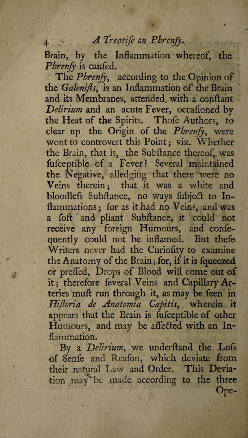 ^ V A Treatife on Phren/y^ Brain, by the Inflammation whereof, the Phrenfy is caufed. The Phrenfyy according to the Opinion of the Galeniftsy is an Inflammation of the Brain and its Membranes, attended, with a conflant Delirium and an acute Fever, occafioned by the Heat of the Spirits. Thofe Authors, to clear up the Origin of the Phrenfyy were wont to controvert this Point; viz. Whether the Brain, that is, the Subftance thereof, was fufceptible of a Fever? Several maintained the Negative, alledging that there were no Veins therein; that it was a white and bloodlefs Subftance, no ways fubjedl to In¬ flammations ; for as it had no Veins, and was a foft and pliant Subftance, it could not receive any foreign Humours, and confe- quently could not be inflamed. But thefe Writers never had the Curiolity to examine the Anatomy of the Brain; for, if it is fqueezed or prelTed, Drops of Blood will come out of It; therefore feveral Veins and Capillary Ar¬ teries muft run through it, as may be feen in Hi/loria de Anatomia Capitisy wherein it appears that the Brain is fufceptible of other Humours, and may be affedted with an In¬ flammation. By a Deliriumy we underftand the Lofs of Senfe and Reafon, which deviate from their natural Law and Order. This Devia¬ tion may'^be made according to the three Ope-