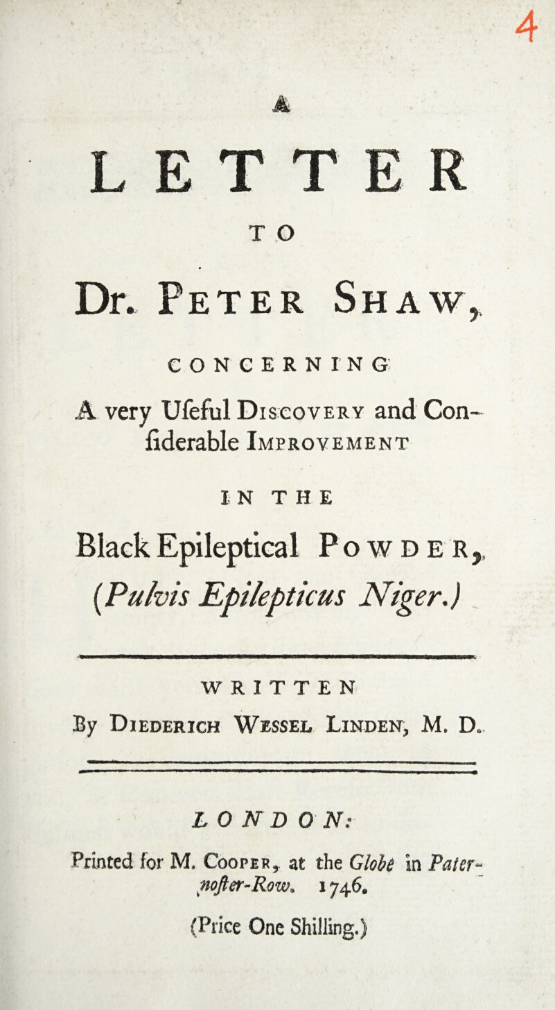 LETT T O Dr. Peter Shaw, CONCERNING A very Ufeful Discovery and Con- fiderable Improvement in THE Black Epileptical Powder ,, (Pulvis Epilepticus Niger.) WRITTEN By Diederich Wessel Linden, M. D. L O N D 0 N: Printed for M. Cooper, at the Globe in Pater nofter-Row. 1746. (Price One Shilling.)