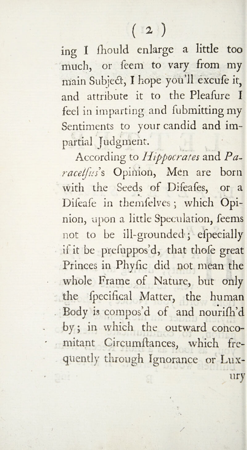 ing I fhould enlarge a little too much, or feern to vary from my main Subject, I hope you’ll excufe it, and attribute it to the Pleafure I feel in imparting and fubmitting my Sentiments to your candid and im¬ partial Judgment. J *•'**. ,' H According to Hippocrates and Pa- racelfuss Opinion, Men are born with the Seeds of Difeafes, or a • r. Difeafe in themfelves; which Opi- nion, upon a little Speculation, feems not to be ill-grounded ; efpecially if it be preluppos d, that thole great Princes in Phytic did not mean the whole Frame of Nature, but only the fpecifical Matter, the human Body is compos’d of and nourifh’d by; in which the outward conco¬ mitant Circumftances, which fre¬ quently through Ignorance or Lux¬ ury i