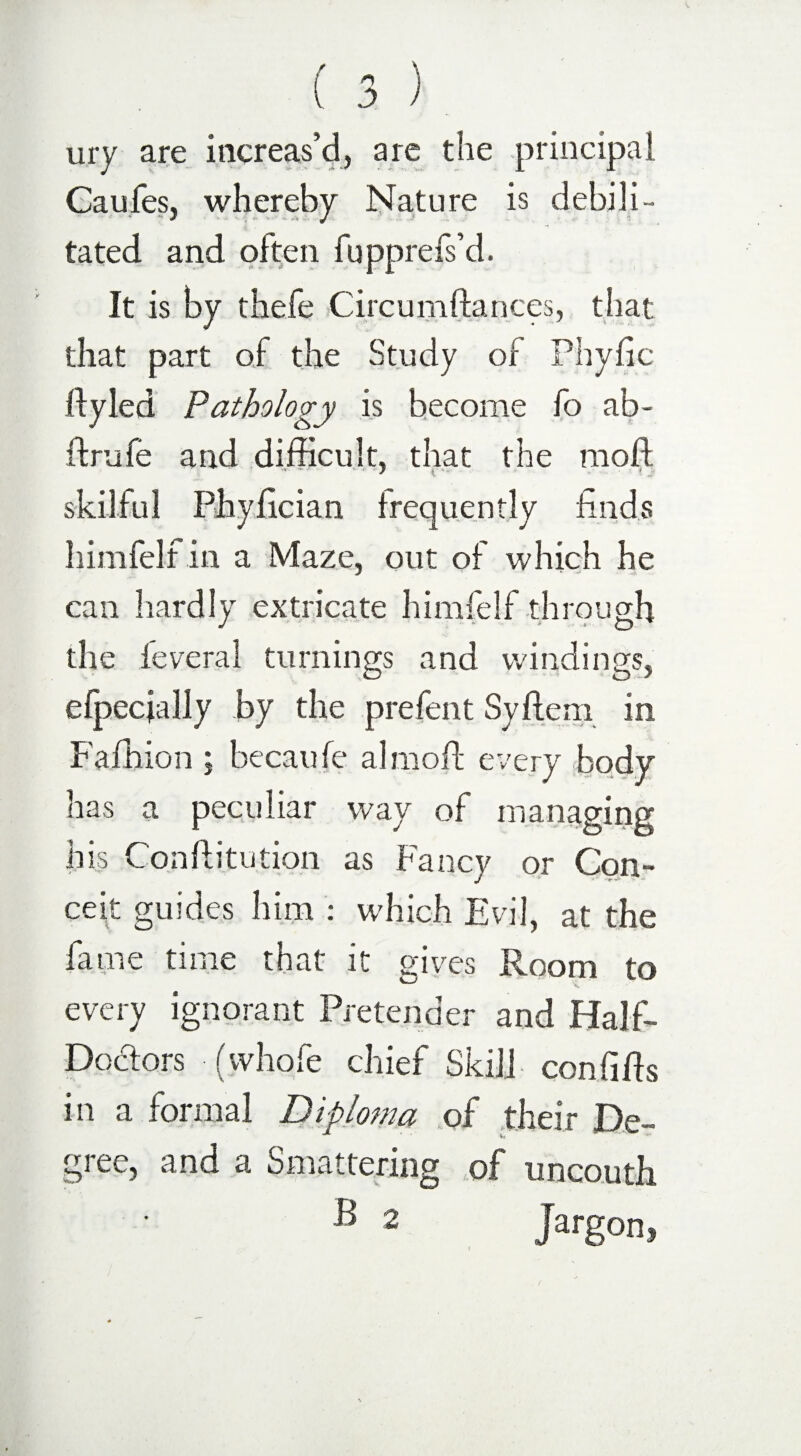 ury are increas’d, are the principal Caufes, whereby Nature is debili¬ tated and often fupprefs’d. It is by thefe Circumdances, that that part of the Study of Phyfic dyled Pathology is become fo ab- ftrufe and difficult, that the mod, skilful Phyfician frequently finds himfelf in a Maze, out of which he can hardly extricate himfelf through the leveral turnings and windings, efpecjally by the prefent Syftem in Fafhion ; hecaufe al mod every body has a peculiar way of managing his Conftitution as Fancy or Con¬ ceit guides him : which Evil, at the fame time that it gives Room to every ignorant Pretender and Half- Doctors (whole chief Skill con fids in a formal Diploma of their De¬ gree, and a Smattering of uncouth