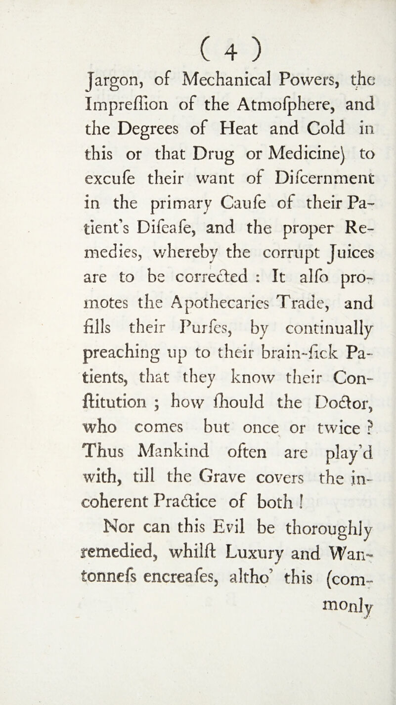 jargon, of Mechanical Powers, the Impreflion of the Atmofphere, and the Degrees of Heat and Cold in this or that Drug or Medicine) to excufe their want of Difcernment in the primary Caufe of their Pa¬ tient’s Difeafe, and the proper Re¬ medies, whereby the corrupt Juices are to be corrected : It alfo pro¬ motes the Apothecaries Trade, and fills their Purfes, by continually preaching up to their brain-lick Pa¬ tients, that they know their Con- flitution ; how fhould the Doctor, who comes but once or twice ? s. Thus Mankind often are play’d with, till the Grave covers the in¬ coherent Pra&ice of both ! Nor can this Evil be thoroughly remedied, whilft Luxury and Wan- tonnefs encreafes, altho' this (com¬ monly