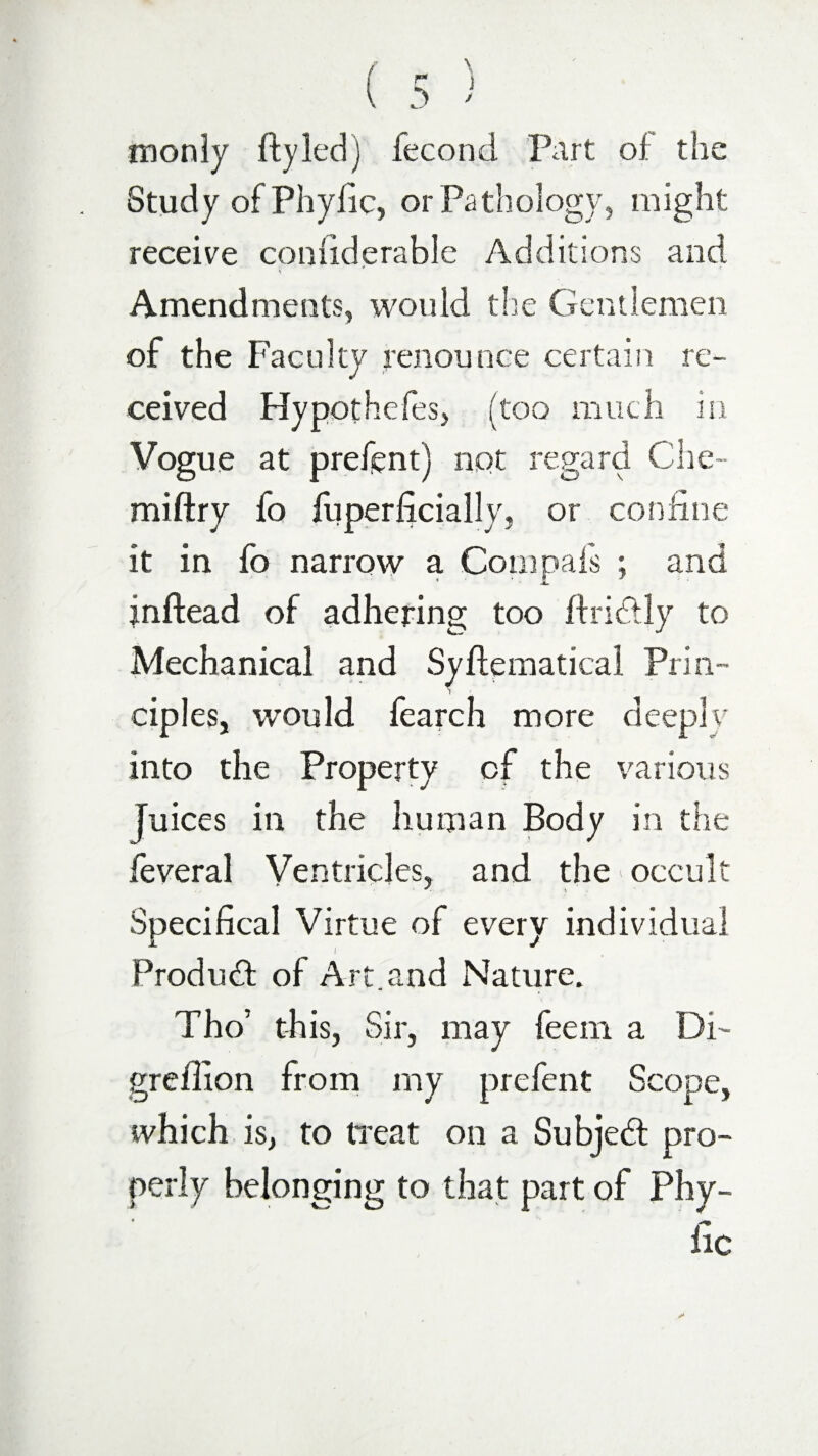 monly ftyledj fecond Part oi the Study of Phyfic, or Pathology, might receive coniiderable Additions and * Amendments, would the Gentlemen of the Faculty renounce certain re¬ ceived Hypothefes, (too much in Vogue at present) not regard Che- miftry fo fuperficially, or confine it in fo narrow a Compafs ; and inftead of adhering too ftridtly to Mechanical and Syftematical Prin¬ ciples, would fearch more deeply into the Property of the various Juices in the human Body in the feveral Ventricles, and the occult Specifical Virtue of every individual Product of Art.and Nature. Tho’ this, Sir, may feem a Di- greilion from my prefent Scope, which is, to treat on a Subject pro¬ perly belonging to that part of Phy- fic