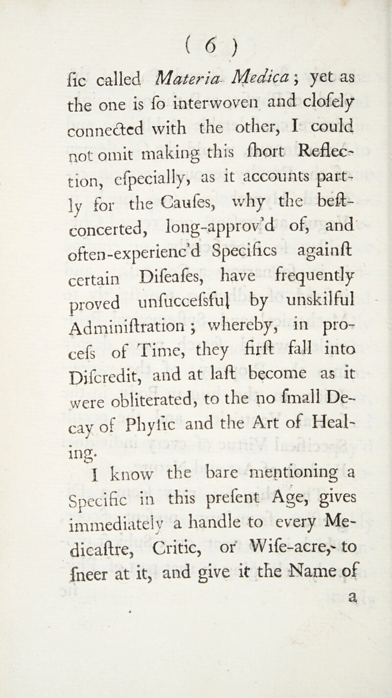 lie called Materia Medica; yet as the one is fo interwoven and clofely* connected with the other, I could not omit making this fhort Reflec¬ tion ? efpecially, as it accounts part¬ ly for the Caufes, why the beft- concerted, long-approv’d of and often-experienc’d Specifics again ft certain Difeafes, have frequently proved unfuccefsful by unskilful Adminiftration; whereby, in pro- i cefs of Time, they firft fall into Difcredit, and at laft become as it were obliterated, to the no fmall De¬ cay of Phytic and the Art of Heal¬ ing- X know the bare mentioning a Specific in this prefent Age, gives immediately a handle to every Me- dicaftre, Critic, or Wife-acre,-to fneer at it, and give it the Name of