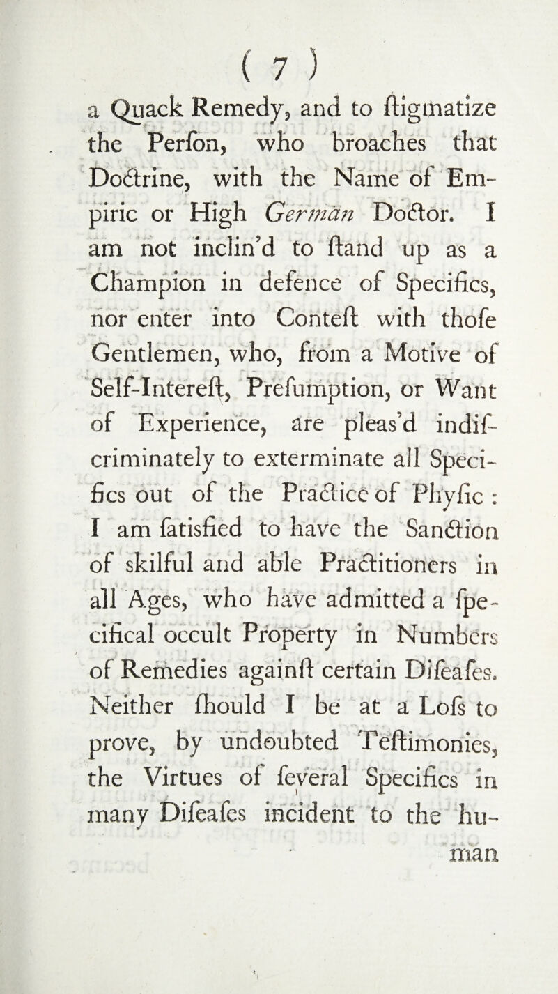 a Quack Remedy, and to ftigmatize the Perlon, who broaches that Dodrine, with the Name of Em- piric or High German Dodor. I am not inclin’d to ftand up as a Champion in defence of Specifics, nor enter into Conte ft with thofe Gentlemen, who, from a Motive of Self-Intereft, Prefumption, or Want of Experience, are pleas’d indis¬ criminately to exterminate all Speci¬ fics out of the Pradice of Phyfic : I am fatisfied to have the Sandion of skilful and able Praditioners in all Ages, who have admitted a fpe- cifical occult Property in Numbers of Remedies againft certain Difeafes, Neither fhould I be at a Lois to prove, by undoubted Teftimonies, the Virtues of feveral Specifics in many Difeafes incident to the hu¬ man