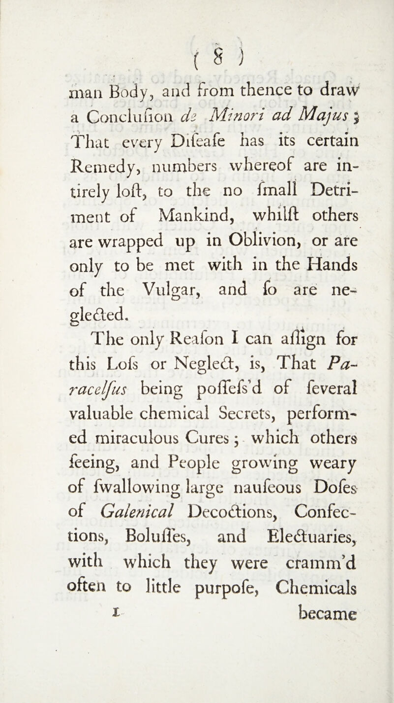 man Body, and from thence to draw a Conclufion ck Minori ad Majus % l That every Difeafe has its certain Remedy, numbers whereof are in- tirely loft, to the no fmall Detri¬ ment of Mankind, whilft others are wrapped up in Oblivion, or are only to be met with in the Hands of the Vulgar, and fo are ne¬ glected, O ' ’ * The only Realon I can allign for this Lois or NegleCt, is, That Pa- racelfus being poftefs’d of feveral valuable chemical Secrets, perform¬ ed miraculous Cures ; which others feeing, and People growing weary of fwallowing large naufeous Dofes of Galenical Decoctions, Confec¬ tions, Boluft'es, and Electuaries, with which they were cramm’d often to little purpofe, Chemicals 1 became