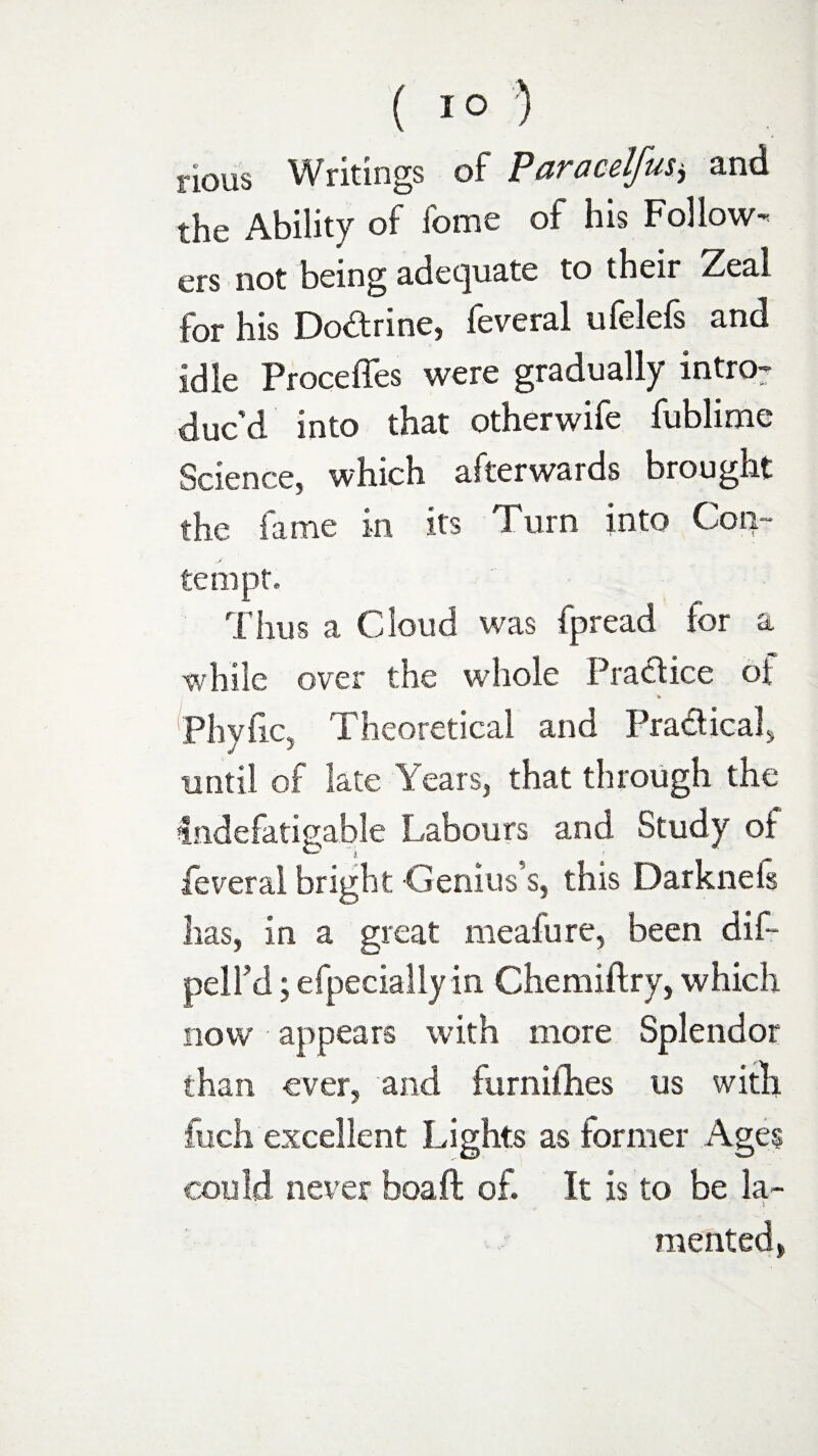 ( 1° ) nous Writings of Paracelfus* and the Ability of fome of his Follow-* ers not being adequate to their Zeal for his Do&rine, feveral ufelefs and idle Precedes were gradually intro¬ duc’d into that otherwife fublime Science, which afterwards brought the dime in its Turn into Con¬ tempt, Thus a Cloud was spread for a while over the whole Pradice of Phyfic, Theoretical and Pradtical, until of late Years, that through the Indefatigable Labours and Study of -feveral bright Genius’s, this Darkneis lias, in a great meafure, been dif- pell’d; efpecially in Chemiftry, which now appears with more Splendor than ever, and furnifhes us with fuch excellent Lights as former Ages could never boa ft of. It is to be la- * . mented,